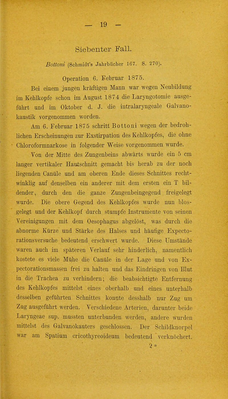 Siebenter Fall. Bottoni (Schmidt's Jahrtücher 167. S. 270), Operation 6. Februar 1875. Bei einem jungen kräftigen Mann war wegen Neubildung im Kehlkopfe schon im August 1874 die Laryngotomie ausge- führt und im Oktober d. J. die intralaryngeale Galvano- kaustik vorgenommen worden. Am 6. Februar 1875 schritt Bottoni wegen der bedroh- lichen Erscheinungen zur Exstirpation des Kehlkopfes, die ohne Chloroformnarkose in folgender Weise vorgenommen wurde. Von der Mitte des Zungenbeins abwärts wurde ein 5 cm langer vertikaler Hautschnitt gemacht bis herab zu der noch liegenden Canüle und am oberen Ende dieses Schnittes recht- winklig auf denselben ein anderer mit dem ersten ein T bil- dender, durch den die ganze Zungenbeingegend freigelegt wurde. Die obere Gegend des Kehlkopfes wurde nun bios- gelegt und der Kehlkopf durch stumpfe Instrumente von seineu Vereinigungen mit dem Oesophagus abgelöst. Was durch die abnorme Kürze und Stärke des Halses und häufige Expecto- rationsversuche bedeutend, erschwert wurde. Diese Umstände waren auch im späteren Verlauf sehr hinderlich, namentlich kostete es viele Mühe die Canüle in der Lage und von Ex- pectprationsmassen frei zu halten und das Eindringen von Blut in die Trachea zu verhindern; die beabsichtigte Entfernung des Kehlkopfes mittelst eines oberhalb und eines unterhalb desselben geführten Schnittes konnte desshalb nur Zug um Zug ausgeführt werden. Verschiedeue Arterien, darunter beide Laryngeae sup. mussten unterbunden werden, andere wurden mittelst des Galvanokauters geschlossen. Der Schildlmorpel war am Spatium cricothyreoideum bedeutend verknöchert. 2 *