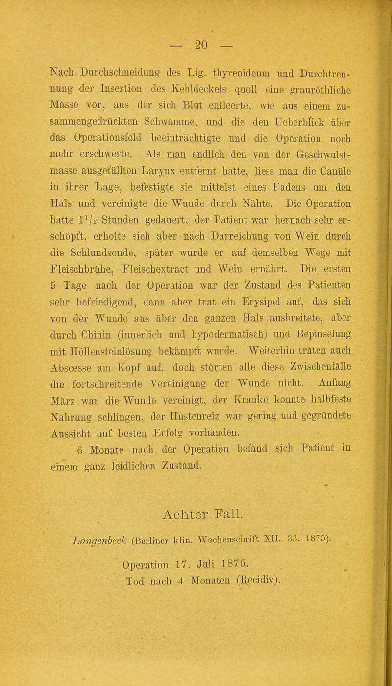 Nach Durcbsclmeiduüg des Lig. tliyreoideum und Durclitren- nuug der Insertion des Kehldeckels quoll eine graurütliliclie Masse vor, aus der sich Blut entleerte, wie aus einem zu- sammengedrückten Schwämme, und die den Ueberblick über das Operationsfeld beeinträchtigte und die Operation noch mehr erschwerte. Als mau endlich den von der Geschwulst- masse ausgefüllten Larynx entfernt hatte, liess man die Canüle in ihrer Lage, befestigte sie mittelst eines Fadens um den Hals und vereinigte die Wunde durch Nähte. Die Operation hatte 1^/2 Stunden gedauert, der Patient war hernach sehr er- schöpft, erholte sich aber nach Darreichung von Wein durch die Schlundsonde, später wurde er auf demselben Wege mit Fleischbrühe, Fleischextract und Wein ernährt. Die ersten 5 Tage nach der Operation war der Zustand des Patienten sehr befriedigend, dann aber trat ein Erysipel auf, das sich von der Wunde' aus über den ganzen Hals ausbreitete, aber durch Chinin (innerlich und hypodermatisch) und Bepinselung mit Höllensteinlösung bekämpft wurde. Weiterhin traten auch Abscesse am Kopf auf, doch störten alle diese Zwischenfälle die fortschreitende Vereinigung der Wunde nicht. Anfang März war die Wunde vereinigt, der Kranke konnte halbfeste Nahrung schlingen, der Hustenreiz war gering, und gegründete Aussicht auf besten Erfolg vorhanden. 6 Monate nach der Operation befand sich Patient in einem ganz leidlichen Zustand. AcMer Fall. Langenbeck (Berliner klin. WoclicnsclinTt XII. 33. 1875). Operation 17. Juli 1875. Tod nach 4 Monaten (Recidiv).