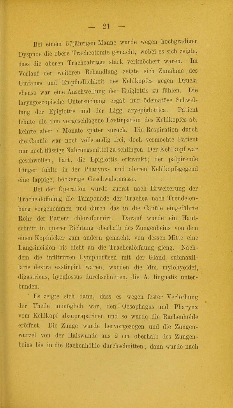 Bei eiuem 57jälirigeu Manne wurde wegen hochgradiger Dyspnoe die obere Tracheotomie gemacht, wobei es sich zeigte, dass die oberen Trachealriage starl^ verknöchert waren. Im Verlauf der weiteren Behandlung zeigte sich Zunahme des Umfaugs und Empfindlichkeit des Kehlkopfes gegen Druck, ebenso war eine Anschwellung der Epiglottis zu fühlen. Die laryngoscopische Untersuchung ergab nur ödematöse Schwel- lung der Epiglottis und der Ligg. aryepiglottica. Patient lehnte die ihm vorgeschlagene Exstirpation des Kehlkopfes ab, kehrte aber 7 Monate später zurück. Die Kespiration durch die Canüle war noch vollständig frei, doch vermochte Patient nur noch flüssige Nahrungsmittel zu schlingen. Der Kehlkopf war geschwollen, hart, die Epiglottis erkrankt; der palpirende Finger fühlte in der Pharynx- und oberen Kehlkopfsgegend eine lappige, höckerige Geschwulstmasse. Bei der Operation wurde zuerst nach Erweiterung der Trachealöffnung die Tamponade der Trachea nach Trendelen- burg vorgenommen und durch das in die Canüle eingeführte Rohr der Patient chloroformirt. Darauf wurde ein Haut- schnitt in querer Richtung oberhalb des Zungenbeins von dem einen Kopfnicker zum andern gemacht, von dessen Mitte eine Längsincision bis dicht an die Trachealöffnung gieng. Nach- dem die infiltrirten Lymphdrüsen mit der Gland. submaxil- laris dextra exstirpirt waren, wurden die Mm. mylohyoidei, digasti'icus, hyoglossus durchschnitten, die A. lingualis unter- bunden. Es zeigte sich dann, dass es wegen fester Verlöthung der Theile unmöglich war, den Oesophagus und Pharynx vom Kehlkopf abzupräpariren und so wurde die Rachenhöhle eröffnet. Die Zunge wurde hervorgezogen und die Zungen- wurzel von der Halswunde aus 2 cm oberhalb des Zungen- beins bis in die Rachenhöhle durchschnitten; dann wurde nach