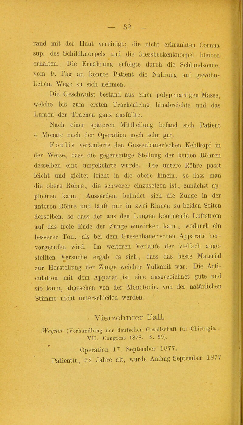 rand mit der Haut vereiuigt; die nicht erkrankten Coruua sup. des Schildknorpels und die Giessbeckeuknorpel bleiben erhalten. Die Ernährung erfolgte durch die Schluudsonde, vom 9. Tag an konnte Patient die Nahrung auf gewöhn- lichem Wege zu sich nehmen. Die Geschwulst bestand aus einer polypenartigen Masse, welche bis zum ersten Trachealring hinabreichte und das Lumen der Trachea ganz ausfüllte. Nach einer späteren Mittheilung befand sich Patient 4 Monate nach der Operation noch sehr gut. F 0 u 1 i s veränderte den Gussenbauer'schen Kehlkopf in der Weise, dass die gegenseitige Stellung der beiden Röhren desselben eine umgekehrte wurde. Die untere Röhre passt leicht und gleitet leicht in die obere hinein, so dass man die obere Röhre, die schwerer einzusetzen ist, zunächst ap- pliciren kann. Ausserdem befindet sich die Zunge in der unteren Röhre und läuft nur in zwei Rinnen zu beiden Seiten derselben, so dass der aus den Lungen kommende Luftstrom auf das freie Ende der Zunge einwirken kann, wodurch ein besserer Ton, als bei dem Gussenbauer'schen Apparate her- vorgerufen wird. Im weiteren Verlaufe der vielfach ange- stellten Versuche ergab es sich, dass das beste Material zur I-Ierstelluug der Zunge weicher Vullmnit war. Die Ai'ti- culation mit dem Apparat ist eine ausgezeichnet gute und sie kann, abgesehen von der Monotonie, von der natürlichen Stimme nicht unterschieden werden. - Vierzeb-nter Fall. Wegner (Verhandlung der deutschen Gesellschaft für Chirurgie, VII. Congrcss 1878. S. 99). Operation 17. September 1877. Patientin, 52 Jahre alt, wurde Anfang September 1«77