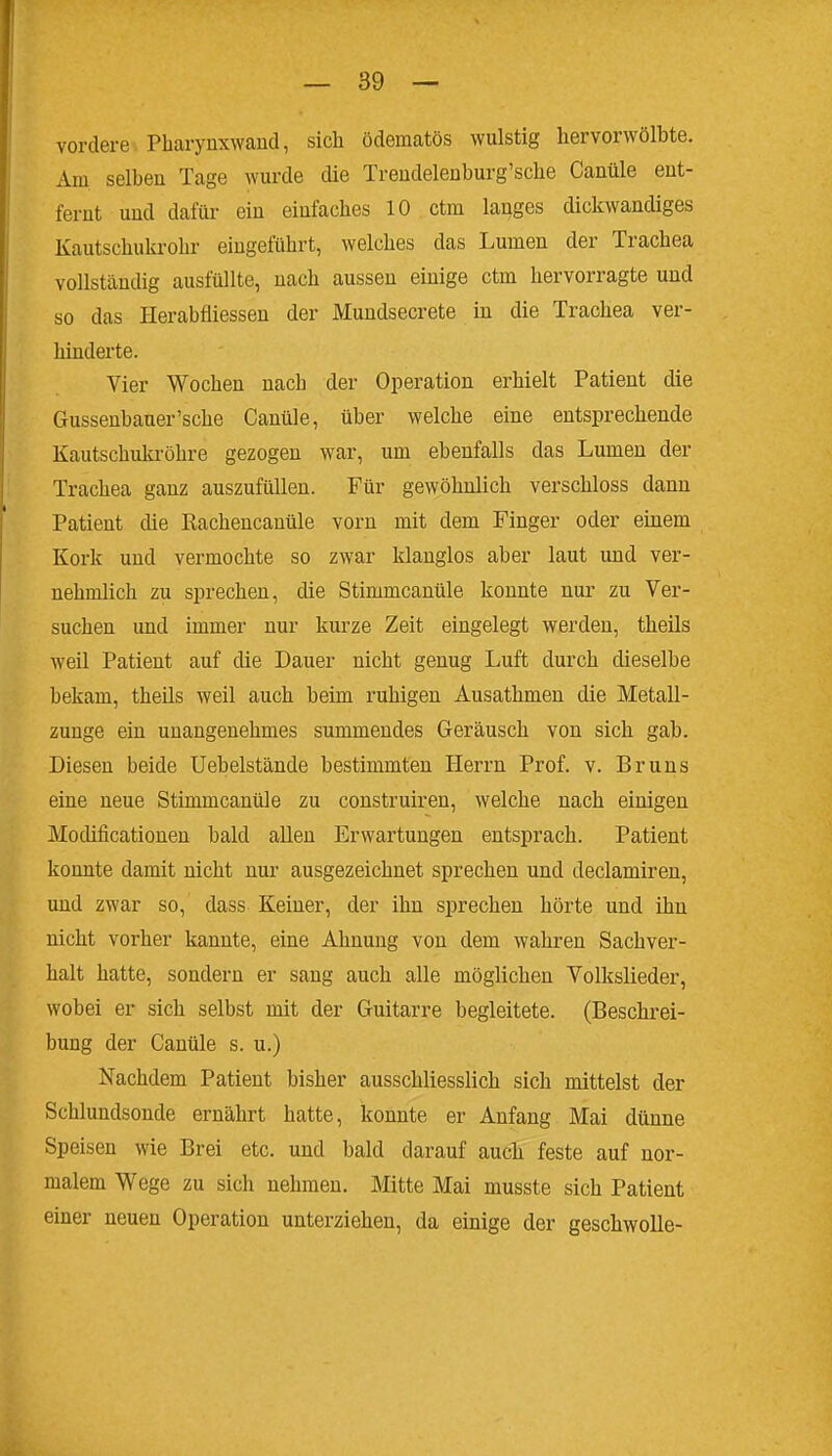 vordere Pharynxwand, sich ödematös wulstig hervorwölbte. Am selben Tage wurde die Treudeleaburg'sche Canüle ent- fernt und dafür ein einfaches 10 ctm langes dickwandiges Kautschukrohr eingeführt, welches das Lumen der Trachea vollständig ausfüllte, nach aussen einige ctm hervorragte und so das Herabfliessen der Mundsecrete iu die Trachea ver- hinderte. Vier Wochen nach der Operation erhielt Patient die Gussenbauer'sche Canüle, über welche eine entsprechende Kautschukröhre gezogen war, um ebenfalls das Lumen der Trachea ganz auszufüllen. Für gewöhnlich verschloss dann Patient die Rachencanüle vorn mit dem Finger oder einem Kork und vermochte so zwar klanglos aber laut und ver- nehmlich zu sprechen, die Stimmcanüle konnte nur zu Ver- suchen und immer nur kurze Zeit eingelegt werden, theils weil Patient auf die Dauer nicht genug Luft durch dieselbe bekam, theils weil auch beim ruhigen Ausathmen die Metall- zunge ein unangenehmes summendes Geräusch von sich gab. Diesen beide Uebelstände bestimmten Herrn Prof. v. Bruns eine neue Stimmcanüle zu construiren, welche nach einigen Modificationeu bald allen Erwartungen entsprach. Patient konnte damit nicht nur ausgezeichnet sprechen und declamiren, und zwar so, dass Keiner, der ihn sprechen hörte und ihn nicht vorher kannte, eine Ahnung von dem wahren Sachver- halt hatte, sondern er sang auch alle möglichen Volkslieder, wobei er sich selbst mit der Guitarre begleitete. (Beschrei- bung der Canüle s. u.) Nachdem Patient bisher ausschliesslich sich mittelst der Schlundsonde ernährt hatte, konnte er Anfang Mai dünne Speisen wie Brei etc. und bald darauf auch feste auf nor- malem Wege zu sich nehmen. Mitte Mai musste sich Patient einer neuen Operation unterziehen, da einige der geschwolle-