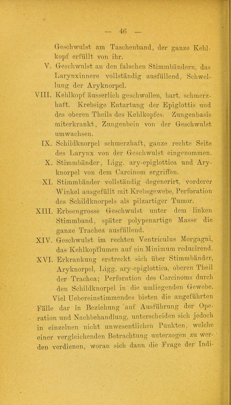 Gesell will st am Tasclienband, der ganze Kehl- kopf erfüllt von ihr. V. Greschwulst an den falschen Stimmbändern, das Larynxinnere vollständig ausfüllend, Schwel- lung der Aryknorpel. VIII. Kehlkopf äusserlich geschwollen, hart, schmerz- haft. Krebsige Entartung der Epiglottis und des oberen Theils des Kehlkopfes. Zungenbasis miterkrankt, Zungenbein von der Geschwulst umwachsen. IX. Schildknorpel schmerzhaft, ganze rechte Seite des Larynx von der Geschwulst eingenommen. X. Stimmbänder, Ligg. ary-epiglottica und Ary- knorpel von dem Carcinom ergriffen. XI. Stimmbänder vollständig degenerirt, vorderer Winkel ausgefüllt mit Krebsgewebe, Perforation des Schildknorpels als pilzartiger Tumor. XIII. Erbsengrosse Geschwulst unter dem linken Stimmband, später polypenartige Masse die ganze Trachea ausfüllend. XIV. Geschwulst im rechten Ventriculus Morgagni, das Kehlkopflumen auf ein Minimum reducirend. XVI. Erkrankung erstreckt sich über Stimmbänder, Aryknorpel, Ligg. ary-epiglottica, oberen Theil der Trachea; Perforation des Carcinoms durch den Schildknorpel in die umliegenden Gewebe. Viel Uebereinstimmendes bieten die angeführten Fälle dar in Beziehung auf Ausführung der Ope- ration und Nachbehandlung, unterscheiden sich jedoch in einzelnen nicht unwesentlichen Punkten, welche einer vergleichenden Betrachtung unterzogen zu wer- • den verdienen, woran sich dann die Frage der Indi-