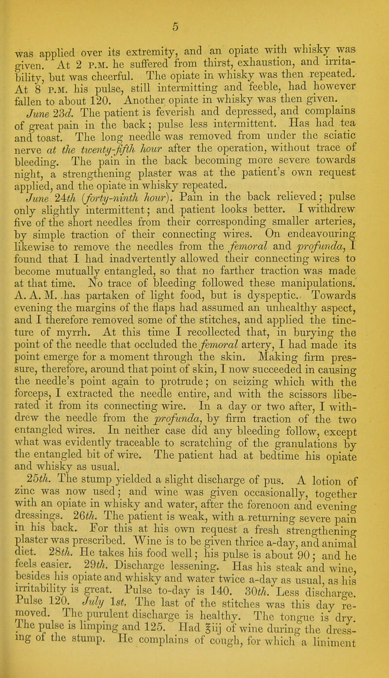 was applied over its extremity, and an opiate witli whisky was given. At 2 P.M. he suffered from thirst, exhaustion, and irrita- bility, but was cheerful. The opiate in whisky was then repeated. At 8 P.M. his pulse, still intermitting and feeble, had however fallen to about 120. Another opiate in whisky was then given. ^ June 2M. The patient is feverish and depressed, and complains of great pain in the back; pulse less intermittent. Has had_ tea and toast. The long needle was removed from under the sciatic nerve at the ticenty-fifth liour after the operation, without ti-ace of bleeding. The pain in the back becoming more severe towards night, a strengthening plaster was at the patient's own request applied, and the opiate in whisky repeated. June 24:th {forty-ninth hour). Pain in the back relieved; pulse only slightly intermittent; and patient looks better. I withdrew five of the short needles from their corresponding smaller arteries, by simple traction of their connecting wires. On endeavouring likewise to remove the needles from the femoral and profunda, I found that I had inadvertently allowed their connecting wires to become mutually entangled, so that no farther traction was made at that time. No trace of bleeding followed these manipulations. A. A.M. .has partaken of light food, but is dyspeptic. Towards evening the margins of the flaps had assumed an unhealthy aspect, and I therefore removed some of the stitches, and applied the tinc- ture of mp-rh. At this time I recollected that, in bmying the point of the needle that occluded ihe, femoral artery, I had made its point emerge for a moment through the skin. Making firm pres- sure, therefore, around that point of skin, I now succeeded in causing the needle's point again to protrude; on seizing which with the forceps, I extracted the needle entire, and with the scissors libe- rated it from its connecting wire. In a day or two after, I with- drew the needle from the profunda, by firm traction of the two entangled wires. In neither case did any bleeding follow, except what was evidently traceable to scratching of the granulations by the entangled bit of wire. The patient had at bedtime his opiate and whisky as usual. _ 25th. The stump yielded a slight discharge of pus. A lotion of zinc was now used; and wine was given occasionally, together with an opiate in whisky and water, after the forenoon and evening dressings. 2Qth. The patient is weak, with a retm-ning severe pain in his back. For this at his own request a fresh strengthening plaster was prescribed. Wine is to be given thrice a-day, and animal diet. 2%th. He takes his food well; his pulse is about 90; and he feels easier. 2^th. Discharge lessening. Has his steak and wine, besides his opiate and whisky and water twice a-day as usual, as his irritability is great. Pulse to-day is 140. mh. Less discharge. Pulse 120. July 1st. The last of the stitches was this day re- moved. The purulent discharge is healthy. The tongue is dry ihe pulse is limping and 125. Had giij of wine during the dress- ing oi tlie stump. He complains of cough, for which a liniment