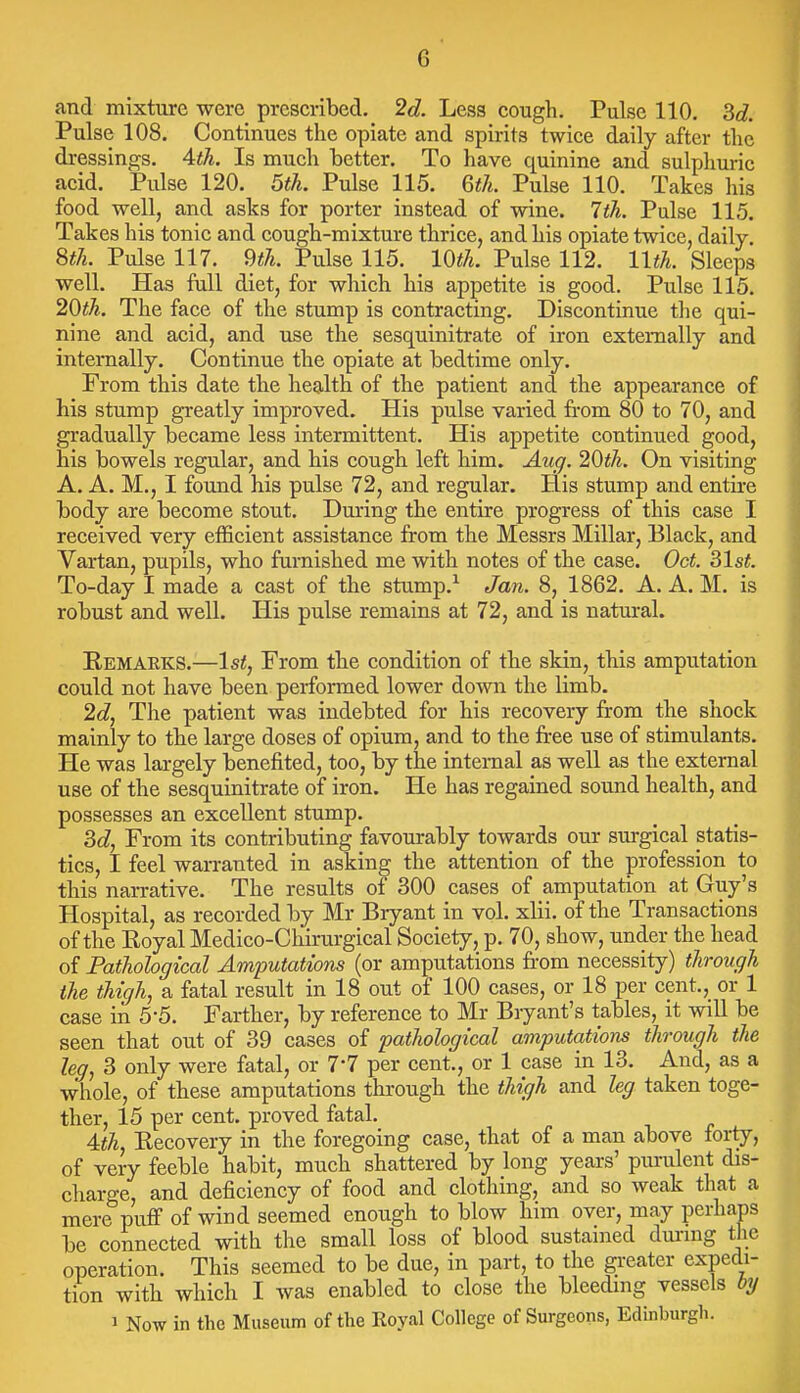 G and mixture were prescribed. 2d. Less cough. Pulse 110. M. Pulse 108. Continues the opiate and spirits twice daily after the dressings. Ath. Is much better. To have quinine and sulphuric acid. Pulse 120. 5th. Pulse 115. Qth. Pulse 110. Takes his food well, and asks for porter instead of wine. 1th. Pulse 115. Takes his tonic and cough-mixture thrice, and his opiate twice, daily. m. Pulse 117. 9«7i. Pulse 115. lOth. Pulse 112. llth. Sleeps well. Has full diet, for which his appetite is good. Pulse 115. 20th. The face of the stump is contracting. Discontinue the qui- nine and acid, and use the sesquinitrate of iron externally and internally. Continue the opiate at bedtime only. From this date the health of the patient and the appearance of his stump greatly improved. His pulse varied from 80 to 70, and gradually became less intermittent. His appetite continued good, his bowels regular, and his cough left him. Aug. 20th. On visiting A. A. M., I found his pulse 72, and regular. His stump and entire body are become stout. During the entire progress of this case I received very efficient assistance from the Messrs Millar, Black, and Vartan, pupils, who furnished me with notes of the case. Oct. ^Ist. To-day I made a cast of the stump.^ Jan. 8, 1862. A. A. M. is robust and well. His pulse remains at 72, and is natural. Remaeks.—1st, From the condition of the skin, this amputation could not have been performed lower down the limb. 2d, The patient was indebted for his recovery from the shock mainly to the large doses of opium, and to the fi-ee use of stimulants. He was largely benefited, too, by the internal as well as the external use of the sesquinitrate of iron. He has regained sound health, and possesses an excellent stump. M, From its contributing favourably towards our surgical statis- tics, I feel warranted in asking the attention of the profession to this narrative. The results of 300 cases of amputation at Guy's Hospital, as recorded by Mr Bryant in vol. xlii. of the Transactions of the Royal Medico-Chirurgical Society, p. 70, show, under the head of Pathological Amputations (or amputations fi-om necessity) through the thigh, a fatal result in 18 out of 100 cases, or 18 per cent., or 1 case in 5-5. Farther, by reference to Mr Bryant's tables, it will be seen that out of 39 cases of pathological amputations through the leg, 3 only were fatal, or 7*7 per cent., or 1 case in 13. And, as a whole, of these amputations through the thigh and leg taken toge- ther, 15 per cent, proved fatal. 4:th, Recovery in the foregoing case, that of a man above forty, of very feeble habit, much shattered by long years' purulent dis- charge, and deficiency of food and clothing, and so weak that a mere pufi of wind seemed enough to blow him over, may perhajps be connected with the small loss of blood sustanied dui'ing the operation. This seemed to be due, in part, to the greater expedi- tion with which I was enabled to close the bleeding vessels by 1 Now in the Museum of the Royal College of Surgeons, Edinburgh.