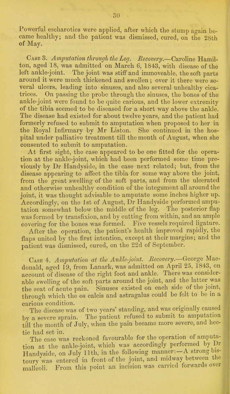 Powerful escharotics were applied, after which the stump again be- came healthy; and the patient was dismissed, cured, on the 28th of May. Case 8. Amputation through the Leg, Recovery.—Caroline Hamil- ton, aged 18, was admitted on March 6, 1843, with disease of the left ankle-joint. The joint was stiff and immoveable, the soft parts around it were much thickened and swollen; over it there were se- veral ulcers, leading into sinuses, and also several unhealthy cica- trices. On passing the probe through the sinuses, the bones of the ankle-joint were found to be quite carious, and the lower extremity of the tibia seemed to be diseased for a short way above the ankle. The disease had existed for about twelve years, and the patient had formerly refused to submit to amputation when proposed to her in the Royal Infirmary by Mr Liston. She continued in the hos- pital under palliative treatment till the month of August, when she consented to submit to amputation. • At first sight, the case appeared to be one fitted for the opera- tion at the ankle-joint, which had been performed some time pre- viously by Dr Handyside, in the case next related; but, from the disease appearing to affect the tibia for some way above the joint, from the great swelling of the soft parts, and from the ulcerated and otherwise unhealthy condition of the integument all around the joint, it was thought advisable to amputate some inches higher up. Accordingly, on the 1st of August, Dr Handyside performed ampu- tation somewhat below the middle of the leg. The posterior flap was formed by transfixion, and by cutting from within, and an ample covering for the bones was formed. Five vessels required ligature. After the operation, the patienfs health improved rapidly, the flaps united by the first intention, except at their margins; and the patient was dismissed, cured, on the 22d of September. Case 4. Amputation at the AnUe-joint. Recovery.—George Mac- donald, aged 19, from Lanark, was admitted on April 25, 1843, on account of disease of the right foot and ankle. There was consider- able swelling of the soft parts around the joint, and the latter was the seat of acute pain. Sinuses existed on each side of the joint, through which the os calcis and astragalus could be felt to be in a carious condition. The disease was of two years' standing, and was originally caused by a severe sprain. The jpatient refused to submit to amputation till the month of July, when the pain became more severe, and hec- tic had set in. , „ , * The case was reckoned favourable for the operation of amputa- tion at the ankle-joint, which was accordingly performed by Dr Handyside, on July 11th, in the following manner:—A strong bis- toury was entered in front of the joint, and midway between tlio malleoli. From this point an incision was earned forwards over