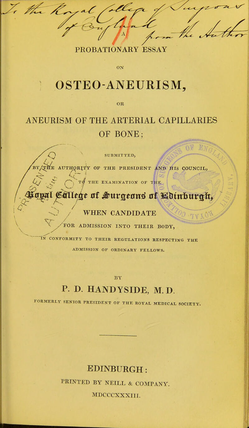 ON OSTEO-ANEURISM, OR ANEURISM OF THE ARTERIAL CAPILLARIES OF BONE; SUBMITTED, BY/^HE AUTH^RIi'y OF THE PRESIDENT WHEN CANDIDATE tTx^^^ '^^^''for admission into their body, IN CONFORMITY TO THEIR HEGULATIONS aESPECTING THE ADMISSION OF ORDINARY FELLOWS. BY P. D. HANDYSIDE, M.D. FORMERLY SENIOR PRESIDENT OF THE ROYAL MEDICAL SOCIETY. EDINBURGH: PRINTED BY NEILL & COMPANY. MDCCCXXXIII.