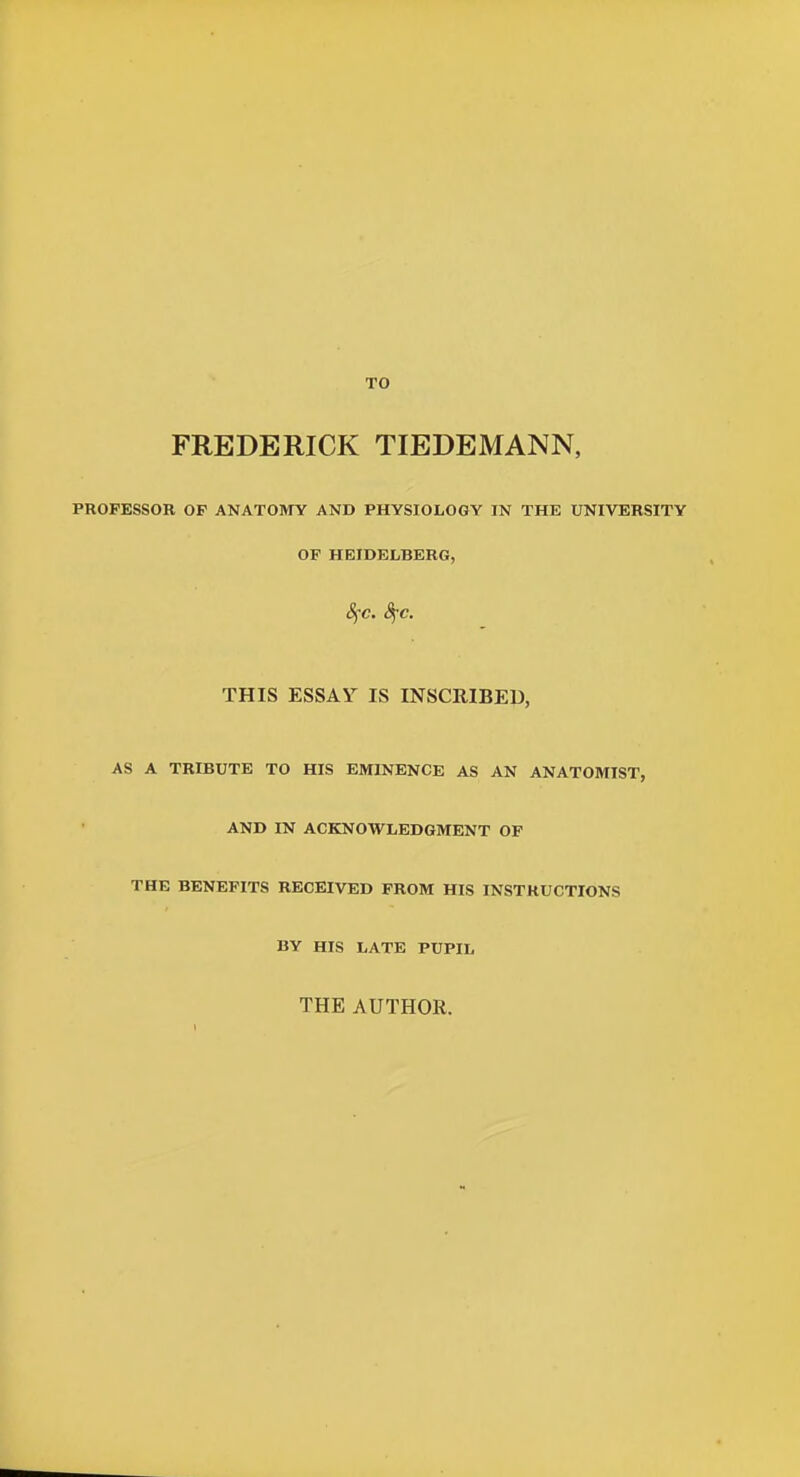 TO FREDERICK TIEDEMANN, PROFESSOR OF ANATOMY AND PHYSIOLOGY IN THE UNIVERSITY OF HEIDELBERG, 8fc. 8jC. THIS ESSAY IS INSCRIBED, AS A TRIBUTE TO HIS EMINENCE AS AN ANATOMIST, AND IN ACKNOWLEDGMENT OF THE BENEFITS RECEIVED FROM HIS INSTRUCTIONS BY HIS LATE PUPIL THE AUTHOR.