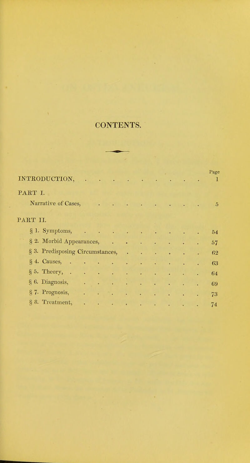 CONTENTS. Page INTRODUCTION, 1 PART I. Narrative of Cases, 5 PART II. § 1. Symptoms, 54 § 2. Morbid Appearances, 57 § 3. Predisposing Circumstances, 02 § 4. Causes, g3 § 5, Theory, 04 § 6. Diagnosis, CO § 7- Prognosis, 73