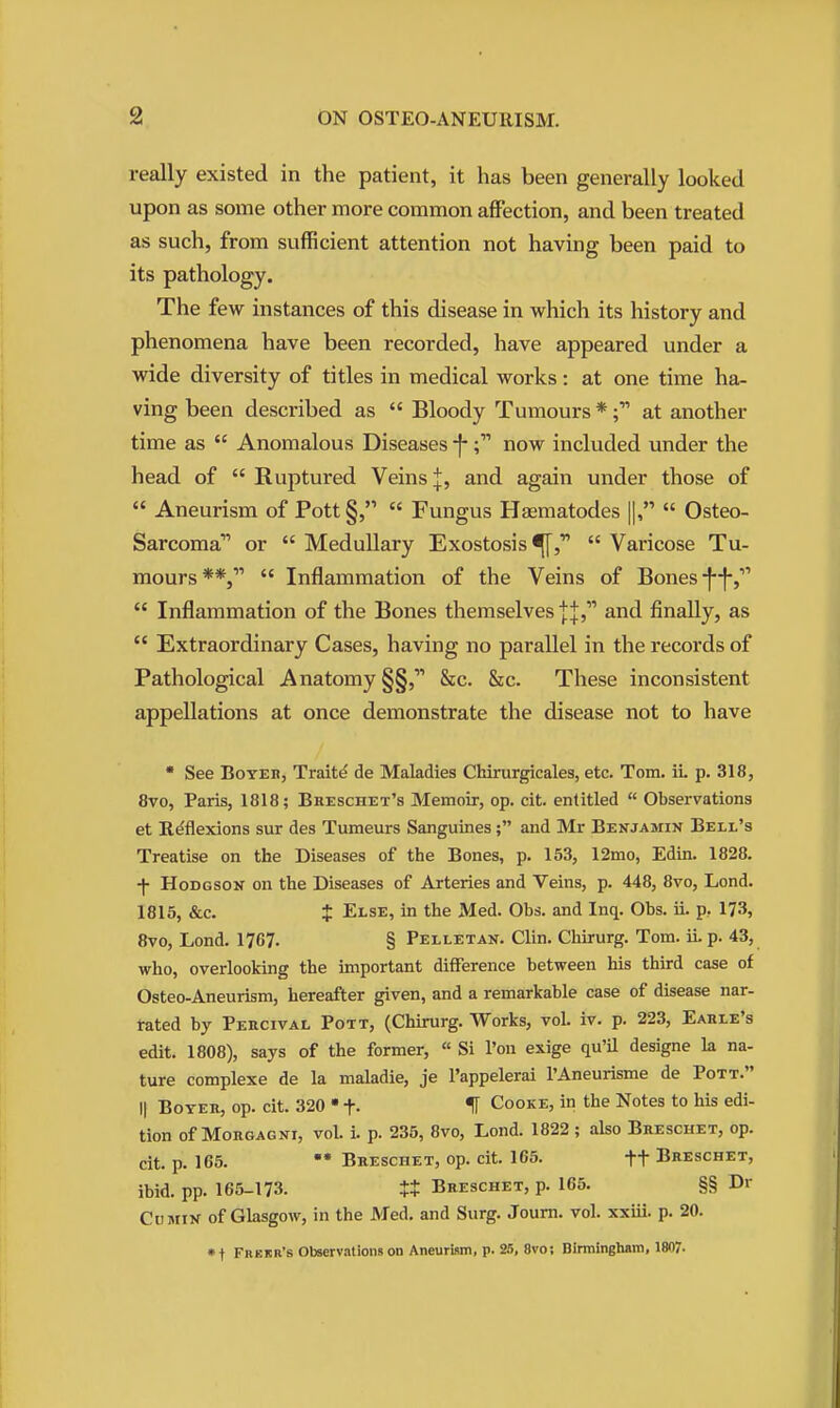 really existed in the patient, it has been generally looked upon as some other more common affection, and been treated as such, from sufficient attention not having been paid to its pathology. The few instances of this disease in which its history and phenomena have been recorded, have appeared under a wide diversity of titles in medical works: at one time ha- ving been described as  Bloody Tumours *at another time as  Anomalous Diseases -f-now included under the head of  Ruptured Veins |, and again under those of  Aneurism of Pott§,  Fungus Hsematodes ||,  Osteo- sarcoma or  Medullary Exostosis  Varicose Tu- mours**,  Inflammation of the Veins of Bones •f-j-,''''  Inflammation of the Bones themselves and finally, as  Extraordinary Cases, having no parallel in the records of Pathological Anatomy §§, &c. &c. These inconsistent appellations at once demonstrate the disease not to have  See BoYEB, Traits de Maladies Chirurgicales, etc. Tom. iL p. 318, 8vo, Paris, 1818; Bheschet's Memoir, op. cit. entitled  Observations et Reflexions sur des Tumeurs Sanguines; and Mr Benjamin Bell's Treatise on the Diseases of the Bones, p. 153, 12mo, Edin. 1828. -f- Hodgson on the Diseases of Arteries and Veins, p. 448, 8vo, Lond. 1815, &c. $ Else, in the Med. Obs. and Inq. Obs. ii. p, 173, 8vo, Lond. 1767. § Pelletan. Clin. Chirurg. Tom. ii. p. 43, who, overlooking the important difference between his third case of Osteo-Aneurism, hereafter given, and a remarkable case of disease nar- tated by Percival Pott, (Chirurg. Works, vol. iv. p. 223, Eahle's edit. 1808), says of the former, « Si Ton exige qu'il designe la na- ture complexe de la maladie, je I'appelerai I'Aneurisme de Pott. II Boyeh, op. cit. 320 • f- H Cooke, in the Notes to his edi- tion of MoRGAGNi, vol. i. p. 235, 8vo, Lond. 1822 ; also Breschet, op. cit. p. 165. Breschet, op. cit. 165. ft Breschet, ibid. pp. 165-173. tt Breschet, p. 165. §§ Dr Cumin of Glasgow, in the Med. and Surg. Journ. vol. xxiii. p. 20. *t Frekr's Observations on Aneurism, p. 25, 8vo; Birmingham, 1807-