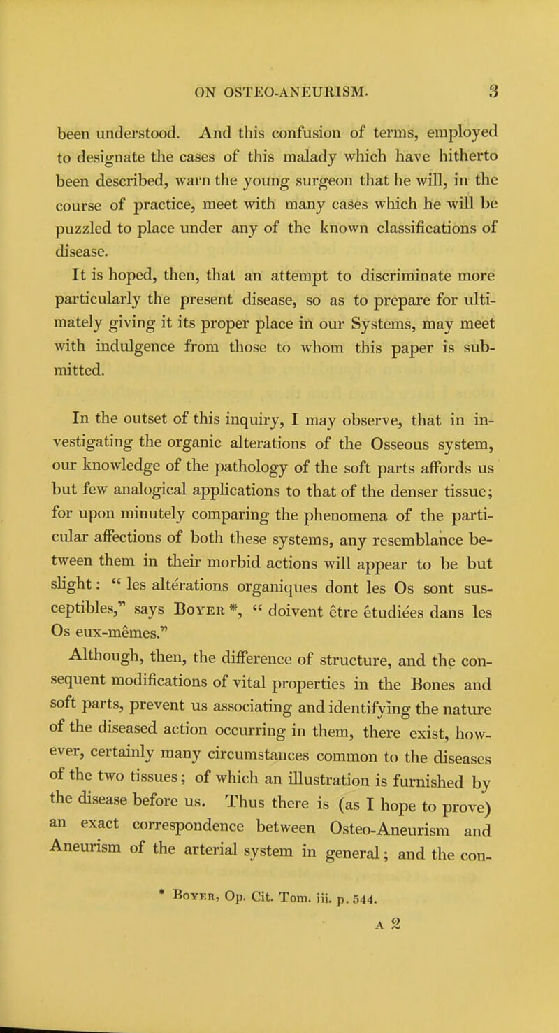 been understood. And this confusion of terms, employed to designate the cases of this malady which have hitherto been described, warn the young surgeon that he will, in the course of practice, meet with many cases which he will be puzzled to place under any of the known classifications of disease. It is hoped, then, that an attempt to discriminate more particularly the present disease, so as to prepare for ulti- mately giving it its proper place in our Systems, may meet with indulgence from those to whom this paper is sub- mitted. In the outset of this inquiry, I may observe, that in in- vestigating the organic alterations of the Osseous system, our knowledge of the pathology of the soft parts affords us but few analogical apphcations to that of the denser tissue; for upon minutely comparing the phenomena of the parti- cular affections of both these systems, any resemblance be- tween them in their morbid actions will appear to be but slight: « les alterations organiques dont les Os sont sus- ceptibles, says Boyeh *,  doivent etre etudie'es dans les Os eux-memes. Although, then, the difference of structure, and the con- sequent modifications of vital properties in the Bones and soft parts, prevent us associating and identifying the nature of the diseased action occurring in them, there exist, how- ever, certainly many circumstances common to the diseases of the two tissues; of which an illustration is furnished by the disease before us. Thus there is (as I hope to prove) an exact correspondence between Osteo-Aneurism and Aneurism of the arterial system in general; and the con- • BoYER, Op. Cit. Tom. iii. p. 544. A 2