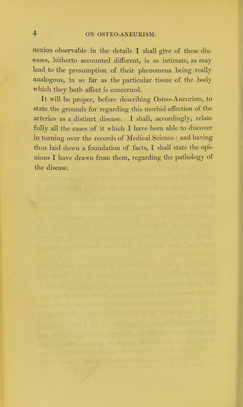 nexion observable in the details I shall give of these dis- eases, hitherto accounted different, is so intimate, as may lead to the presumption of their phenomena being really analogous, in so far as the particular tissue of the body which they both affect is concerned. It will be proper, before describing Osteo-Aneurism, to state the grounds for regarding this morbid aff*ection of the arteries as a distinct disease. I shall, accordingly, relate fully all the cases of it which I have been able to discover in turning over the records of Medical Science : and having thus laid down a foundation of facts, I shall state the opi- nions I have drawn from them, regarding the pathology of the disease.