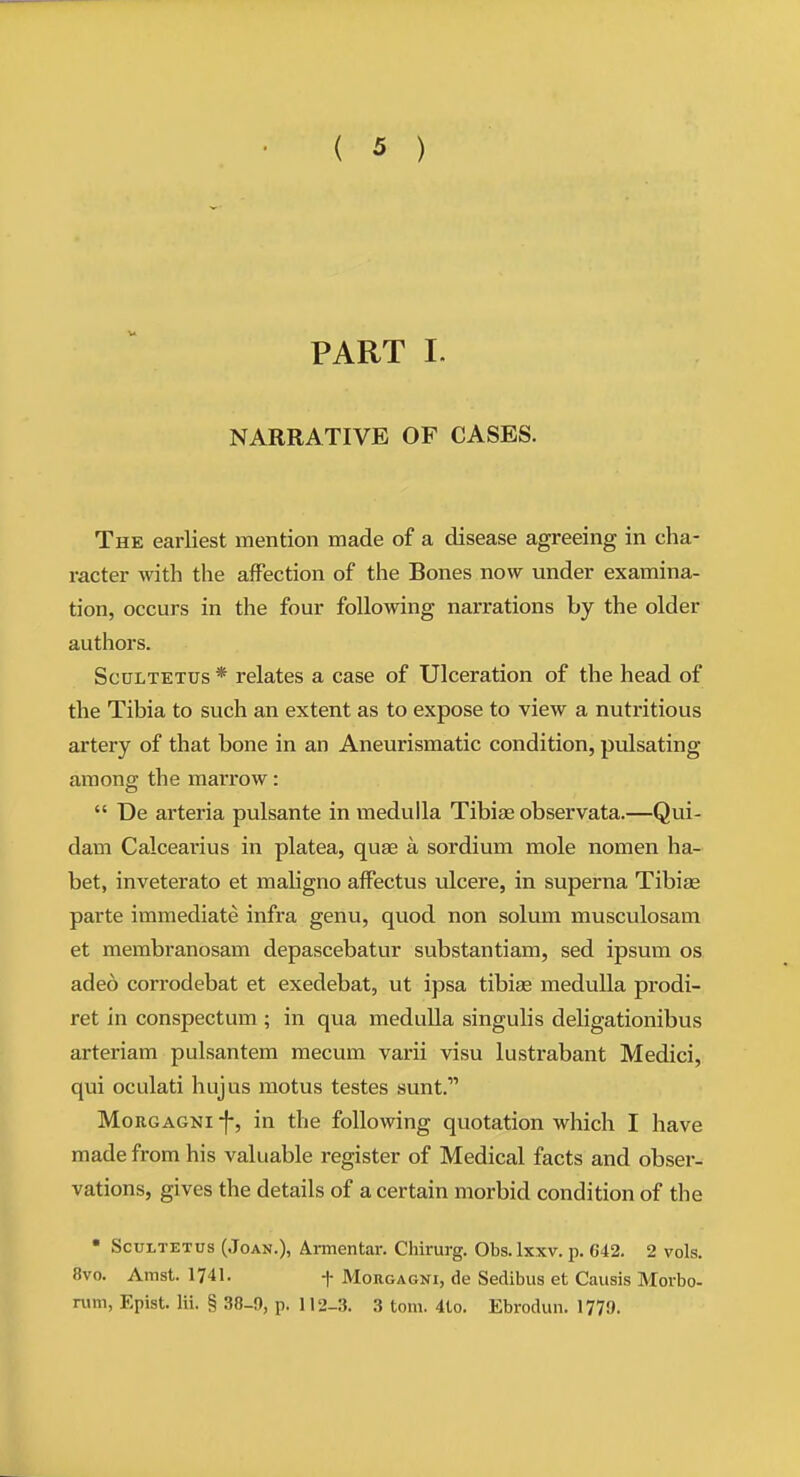 PART I. NARRATIVE OF CASES. The earliest mention made of a disease agreeing in cha- racter with the affection of the Bones now under examina- tion, occurs in the four following narrations by the older authors. ScuLTETUs * relates a case of Ulceration of the head of the Tibia to such an extent as to expose to view a nutritious artery of that bone in an Aneurismatic condition, pulsating among the marrow:  De arteria pulsante in medulla Tibiae observata.—Qui- dam Calcearius in platea, quae a sordium mole nomen ha- bet, inveterato et maligno affectus ulcere, in superna Tibiae parte immediate infra genu, quod non soliun musculosam et membranosam depascebatur substantiam, sed ipsum os adeo corrodebat et exedebat, ut ipsa tibiae medulla prodi- ret in conspectum ; in qua meduUa singulis deligationibus arteriam pulsantem mecum varii visu lustrabant Medici, qui oculati hujus motus testes sunt. MoRGAGNi -f-, in the following quotation which I have made from his valuable register of Medical facts and obser- vations, gives the details of a certain morbid condition of the • ScuLTETus (Joan.), Armentar. Chirurg. Obs. Ixxv. p. 642. 2 vols. 8vo. Amst. 1741. -)- Morgagni, de Sedibus et Causis Morbo- nun, Epist. Hi. § 38-9, p. 112-3. 3 torn. 4to. Ebrodun. 1779.