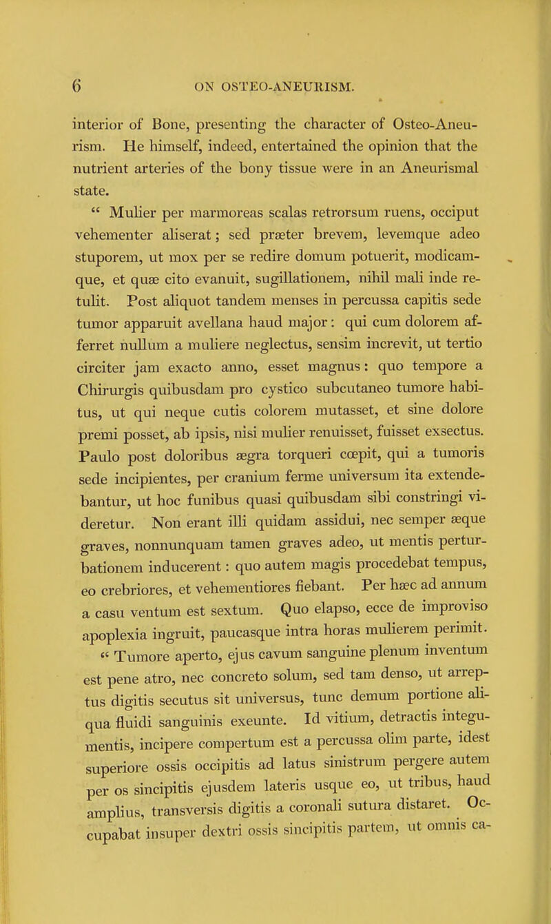 interior of Bone, presenting the character of Osteo-Aneu- rism. He himself, indeed, entertained the opinion that the nutrient arteries of the bony tissue were in an Aneurismal state.  Muher per marraoreas scalas retrorsum ruens, occiput vehementer aliserat; sed praeter brevem, levemque adeo stuporem, ut mox per se redire domum potuerit, modicam- que, et quae cito evanuit, sugillationem, nihil mali inde re- tulit. Post aliquot tandem menses in percussa capitis sede tumor apparuit avellana hand major: qui cum dolorem af- ferret nullum a muliere neglectus, sensim increvit, ut tertio circiter jam exacto anno, esset magnus: quo tempore a Chirurgis quibusdam pro cystico subcutaneo tumore habi- tus, ut qui neque cutis colorem mutasset, et sine dolore premi posset, ab ipsis, nisi mulier renuisset, fuisset exsectus. Paulo post doloribus aegra torqueri coepit, qui a tumoris sede incipientes, per cranium ferme universum ita extende- bantur, ut hoc funibus quasi quibusdam sibi constringi vi- deretur. Non erant illi quidam assidui, nec semper seque graves, nonnunquam tamen graves adeo, ut mentis pertur- bationem inducerent: quo autem magis procedebat tempus, eo crebriores, et vehementiores fiebant. Per haec ad annum a casu ventum est sextum. Quo elapso, ecce de improviso apoplexia ingruit, paucasque intra horas mulierem perimit.  Tumore aperto, ejus cavum sanguine plenum inventum est pene atro, nec concrete solum, sed tam denso, ut arrep- tus digitis secutus sit universus, tunc demum portione ali- qua fluidi sanguinis exeunte. Id vitium, detractis integu- mentis, incipere compertum est a percussa olim parte, idest superiore ossis occipitis ad latus sinistrum pergere autem per OS sincipitis ejusdem lateris usque eo, ut tribus, baud amplius, transversis digitis a coronali sutura distaret. Oc cupabat insuper dextri ossis sincipitis partem, ut omnis ca-