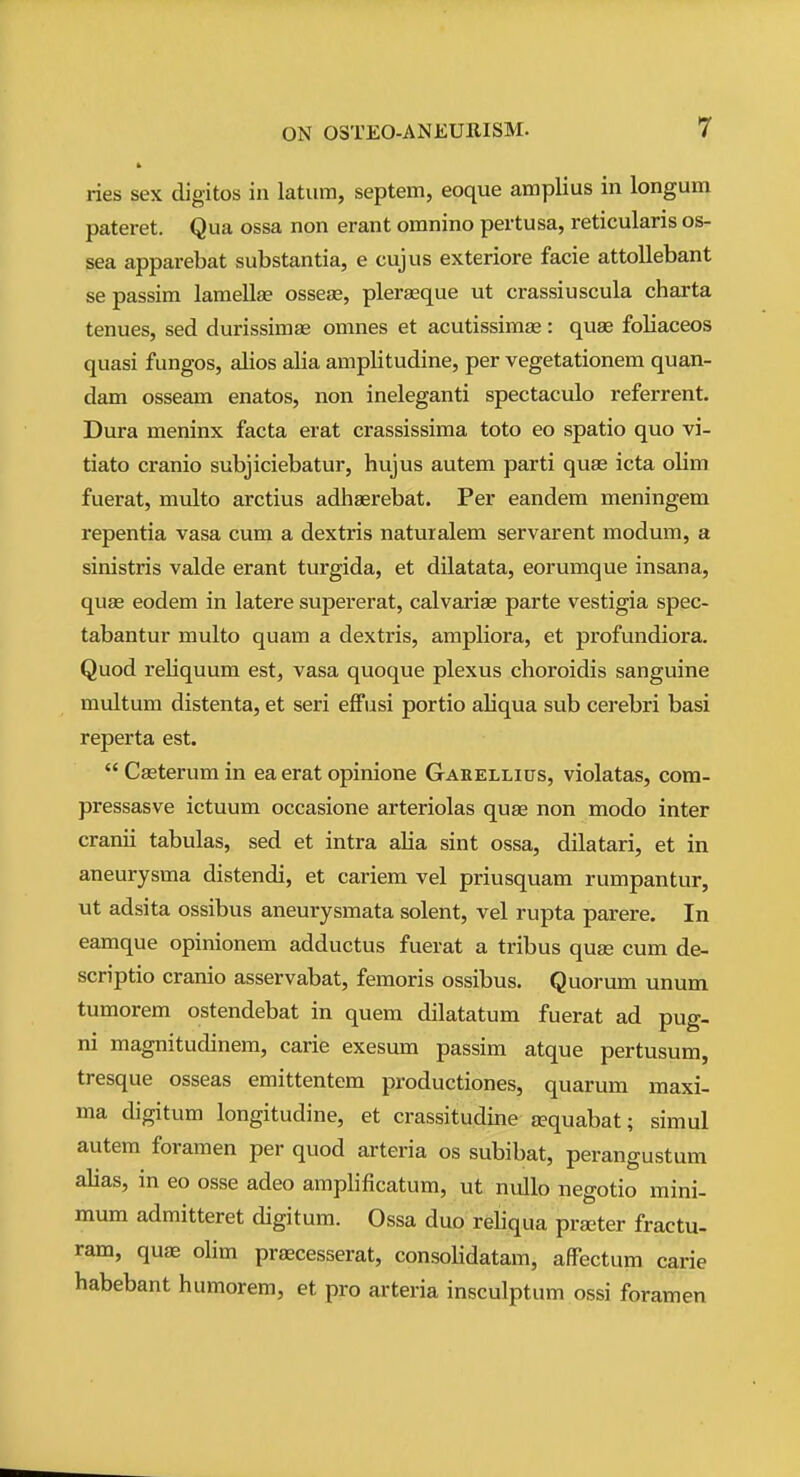 ries sex digitos in latum, septem, eoque amplius in longum pateret. Qua ossa non erant omnino pertusa, reticularis os- sea apparebat substantia, e cujus exteriore facie attollebant se passim lamellae osseas, pleraeque ut crassiuscula charta tenues, sed durissimas omnes et acutissimae: quae foliaceos quasi fungos, alios alia amplitudine, per vegetationem quan- dam osseam enatos, non ineleganti spectaculo referrent. Dura meninx facta erat crassissima toto eo spatio quo vi- tiato cranio subjiciebatur, hujus autem parti quae icta olim fuerat, multo arctius adhaerebat. Per eandem meningem repentia vasa cum a dextris natuialem servarent modum, a sinistris valde erant turgida, et dilatata, eorumque insana, quae eodem in latere supererat, calvarias parte vestigia spec- tabantur multo quam a dextris, ampliora, et profundiora. Quod reliquum est, vasa quoque plexus choroidis sanguine multum distenta, et seri effusi portio aliqua sub cerebri basi reperta est.  Caeterum in ea erat opinione Garellius, violatas, com- pressasve ictuum occasione arteriolas quae non modo inter cranii tabulas, sed et intra alia sint ossa, dilatari, et in aneurysma distendi, et cariem vel priusquam rumpantur, ut adsita ossibus aneurysmata solent, vel rupta parere. In eamque opinionem adductus fuerat a tribus quae cum de- scriptio cranio asservabat, femoris ossibus. Quorum unum tumorem ostendebat in quem dilatatum fuerat ad pug- ni magnitudinem, carie exesum passim atque pertusum, tresque osseas emittentem productiones, quarum maxi- ma digitum longitudine, et crassitudine aequabat; simul autem foramen per quod arteria os subibat, perangustum alias, in eo osse adeo amplificatum, ut nullo negotio mini- mum admitteret digitum. Ossa duo reliqua pra;ter fractu- ram, quae olim prascesserat, consolidatam, affectum carie habebant humorem, et pro arteria insculptum ossi foramen