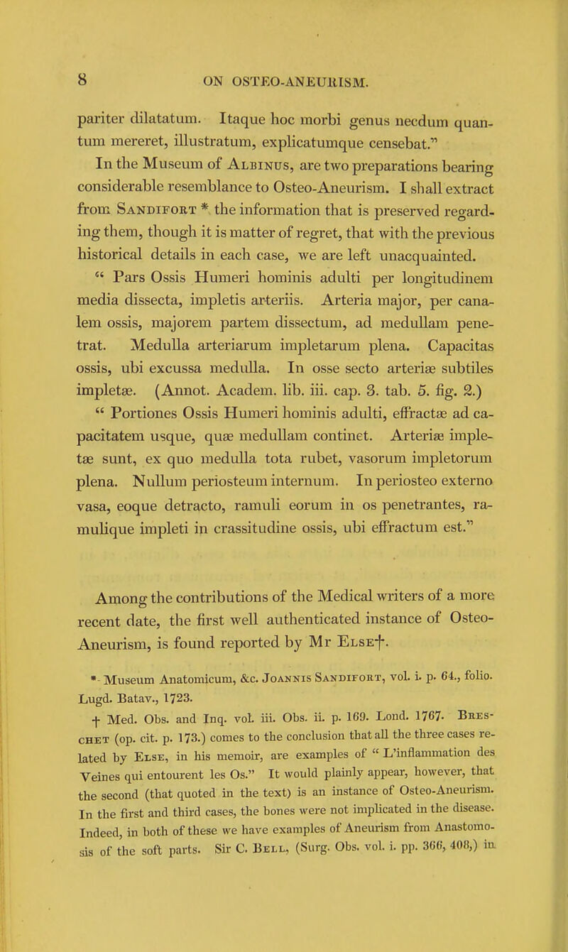 pariter dilatatum. Itaque hoc morbi genus necdum quan- tum mereret, illustratum, explicatumque censebat. In the Museum of Albinus, are two preparations bearing considerable resemblance to Osteo-Aneurism. I sliall extract from Sandifokt * the information that is preserved regard- ing them, though it is matter of regret, that with the previous historical details in each case, we are left unacquainted.  Pars Ossis Humeri hominis adulti per longitudinem media dissecta, impletis arteriis. Arteria major, per cana- lem ossis, majorem partem dissectum, ad meduUam pene- trat. Medulla arteriarum impletarum plena. Capacitas ossis, ubi excussa medulla. In osse secto arterise subtiles impletae. (Annot. Academ. lib, iii. cap. 3. tab. 5. fig. 2.)  Portiones Ossis Humeri hominis adulti, effractae ad ca- pacitatem usque, quae medullam continet. Arteriaa imple- tae sunt, ex quo medulla tota rubet, vasorum impletorum plena. Nullum periosteum internum. In periosteo externo vasa, eoque detracto, ramuli eorum in os penetrantes, ra- mulique impleti in crassitudine ossis, ubi eifractum est. Among the contributions of the Medical writers of a more recent date, the first well authenticated instance of Osteo- Aneurism, is found reported by Mr ELSEf. Museum Anatomicum, &c. Joannis Sandifort, vol. i. p. 64, folio. Lugd. Batav., 1723. f Med. Obs. and Inq. vol. iii. Obs. ii. p. 169. Lend. 1767- Bres- CHET (op. cit. p. 173.) comes to the conclusion that all the three cases re- lated by Else, in his memoir, are examples of  L'inflammation des Veines qui entourent les Os. It would plainly appear, however, that the second (that quoted in the text) is an instance of Osteo-Aneurism. In the first and third cases, the bones were not implicated in the disease. Indeed, in both of these we have examples of Aneurism from Anastomo- sis of the soft parts. Sir C. Bell, (Surg. Obs. vol. i. pp. 36(.', 408,) in