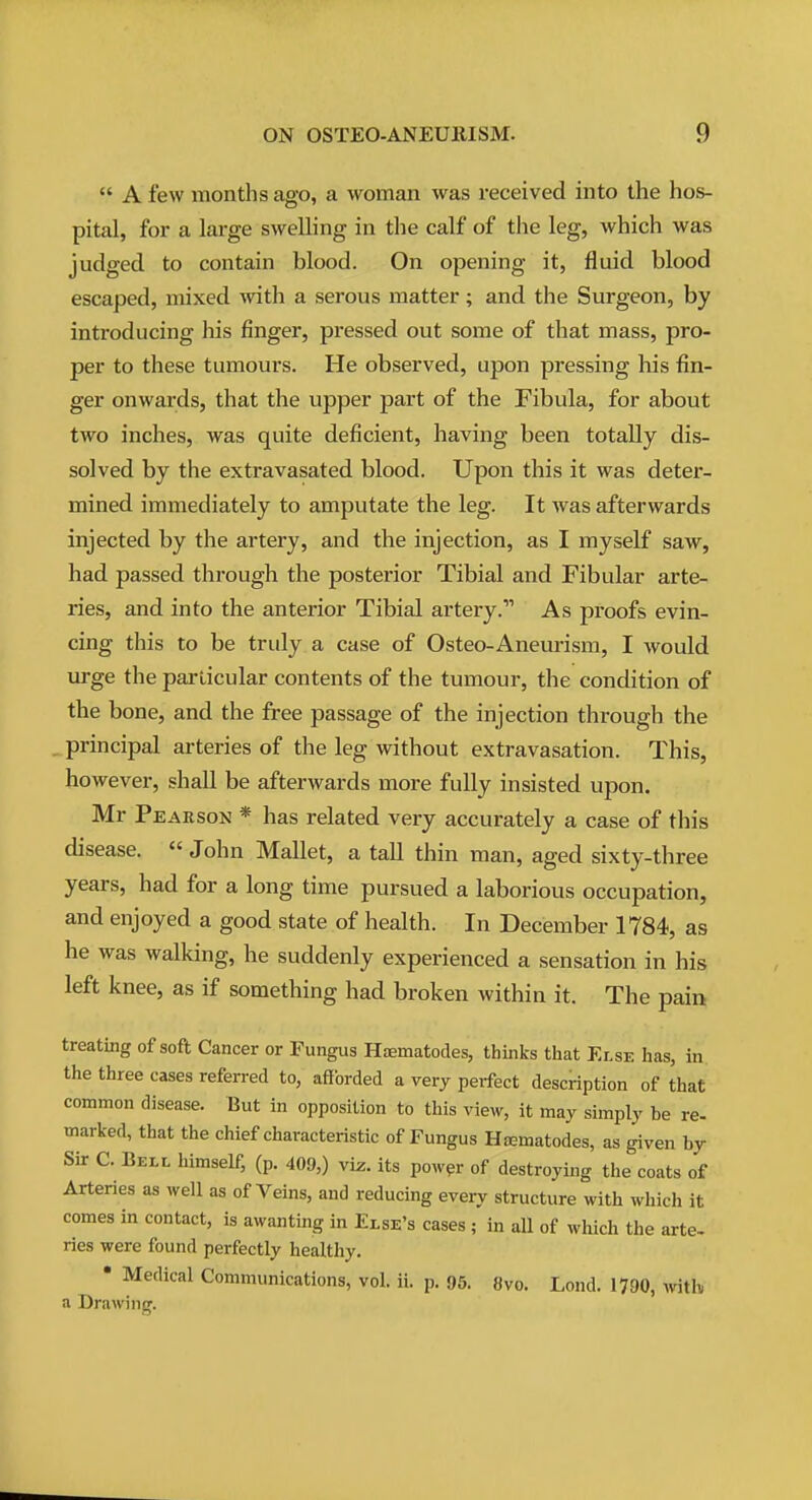  A few months ago, a woman was received into the hos- pital, for a large swelling in the calf of the leg, which was judged to contain blood. On opening it, fluid blood escaped, mixed with a serous matter; and the Surgeon, by introducing his finger, pressed out some of that mass, pro- per to these tumours. He observed, upon pressing his fin- ger onwards, that the upper part of the Fibula, for about two inches, was quite deficient, having been totally dis- solved by the extravasated blood. Upon this it was deter- mined immediately to amputate the leg. It was afterwards injected by the artery, and the injection, as I myself saw, had passed through the posterior Tibial and Fibular arte- ries, and into the anterior Tibial artery. As proofs evin- cing this to be truly a case of Osteo-Aneurism, I would urge the particular contents of the tumour, the condition of the bone, and the free passage of the injection through the _ principal arteries of the leg without extravasation. This, however, shall be afterwards more fully insisted upon. Mr Pearson * has related very accurately a case of this disease.  John Mallet, a tall thin man, aged sixty-three years, had for a long time pursued a laborious occupation, and enjoyed a good state of health. In December 1784, as he was walking, he suddenly experienced a sensation in his left knee, as if something had broken within it. The pain treating of soft Cancer or Fungus HiEmatocles, thinks that Else has, in. the three cases referred to, afforded a very perfect description of that common disease. But in opposition to this view, it may simply be re- marked, that the chief characteristic of Fungus Hasmatodes, as given by Sir C. Bell himself, (p. 409,) viz. its pow^r of destroying the coats of Arteries as well as of Veins, and reducing every structure with which it comes in contact, is awantiiig in Else's cases ; in all of which the arte- ries were found perfectly healthy. * Medical Communications, vol. ii. p. 95. 8vo. Lond. 1790, wth a Drawing.