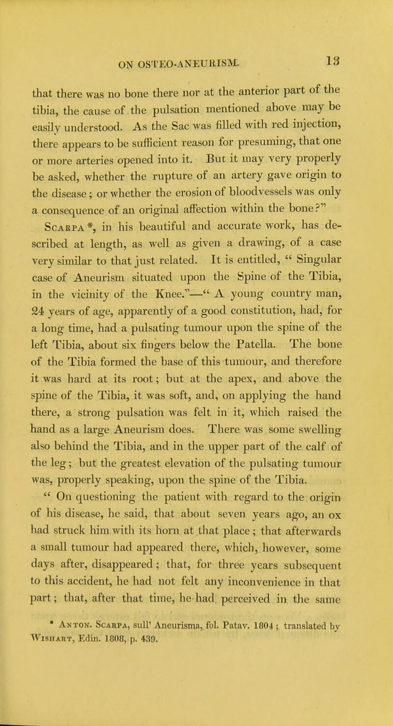 that there was no bone there nor at the anterior part of the tibia, the cause of the pulsation mentioned above may be easily understood. As the Sac was filled with red injection, there appears to be sufficient reason for presuming, that one or more arteries opened into it. But it may very properly be asked, whether the rupture of an artery gave origin to the disease; or whether the erosion of bloodvessels was only a consequence of an original affection within the bone ScAEPA *, in his beautiful and accurate work, has de- scribed at length, as well as given a drawing, of a case very similar to that just related. It is entitled,  Singular case of Aneurism situated upon the Spine of the Tibia, in the vicinity of the Knee.— A young country man, 24 years of age, apparently of a good constitution, had, for a long time, had a pulsating tumour upon the spine of the left Tibia, about six fingers below the Patella. The bone of the Tibia formed the base of this tumour, and therefore it was hard at its root; but at the apex, and above the spine of the Tibia, it was soft, and, on applying the hand there, a strong pulsation was felt in it, which raised the hand as a large Aneurism does. There was some swelling also behind the Tibia, and in the upper part of the calf of the leg; but the greatest elevation of the pulsating tumour was, properly speaking, upon the spine of the Tibia.  On questioning the patient with regard to the origin of his disease, he said, that about seven years ago, an ox had struck him with its horn at that place; that afterwards a small tumour had appeared there, which, however, some days after, disappeared; that, for three years subsequent to this accident, he had not felt any inconvenience in that part; that, after that time, he had perceived in the same • Anton. Scahpa, suU' Aneurisma, fol. Patav. 1804; translated by WiSHART, Edin. 1808, p. 4.39.