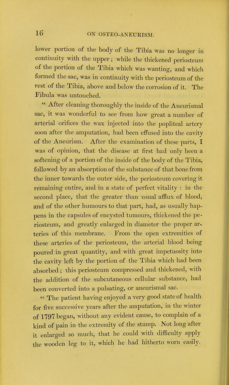 lower portion of the body of the Tibia was no longer in continuity with the upper; while the thickened periosteum of the portion of the Tibia which was wanting, and which formed the sac, was in continuity with the periosteum of the rest of the Tibia, above and below the corrosion of it. The Fibula was untouched.  After cleaning thoroughly the inside of the Aneurismal sac, it was wonderful to see from how great a number of arterial orifices the wax injected into the popliteal artery soon after the amputation, had been effused into the cavity of the Aneurism. After the examination of these parts, I was of opinion, that the disease at first had only been a softening of a portion of the inside of the body of the Tibia, followed by an absorption of the substance of that bone from the inner towards the outer side, the periosteum covering it remaining entire, and in a state of perfect vitality : in the second place, that the greater than usual afflux of blood, and of the other humours to that part, had, as usually hap- pens in the capsules of encysted tumours, thickened the pe- riosteum, and greatly enlarged in diameter the proper ar- teries of this membrane. From the open extremities of these arteries of the periosteum, the arterial blood being poured in great quantity, and with great impetuosity into the cavity left by the portion of the Tibia which had been absorbed; this periosteum compressed and thickened, with the addition of the subcutaneous cellular substance, had been converted into a pulsating, or aneurismal sac.  The patient having enjoyed a very good state of health for five successive years after the amputation, in the winter of 1797 began, without any evident cause, to complain of a kind of pain in the extremity of the stump. Not long after it enlarged so inuch, that he could with difficulty apply the wooden leg to it, which he had hitherto worn easily.