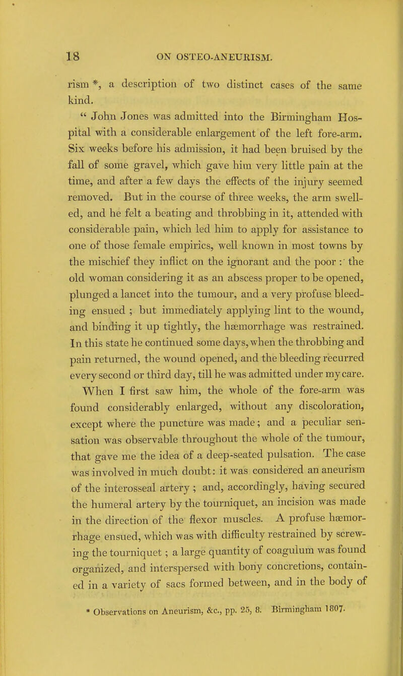 rism *, a description of two distinct cases of the same kind.  John Jones was admitted into the Birmingham Hos- pital with a considerable enlargement of the left fore-arm. Six weeks before his admission, it had been bruised by the fall of some gravel, which gave him very little pain at the time, and after a few days the effects of the injury seemed removed. But in the course of three weeks, the arm swell- ed, and he felt a beating and throbbing in it, attended with considerable pain, which led him to apply for assistance to one of those female empirics, well known in most towns by the mischief they inflict on the ignorant and the poor the old woman considering it as an abscess proper to be opened, plunged a lancet into the tumour, and a very profuse bleed- ing ensued ; but immediately applying lint to the wound, and binding it up tightly, the haemorrhage was restrained. In this state he continued some days, when the throbbing and pain returned, the wound opened, and the bleeding recurred every second or third day, till he was admitted under my care. When I first saw him, the whole of the fore-arm was found considerably enlarged, without any discoloration, except where the puncture was made; and a peculiar sen- sation was observable throughout the whole of the tumour, that gave me the idea of a deep-seated pulsation. The case was involved in much doubt: it was considered an aneurism of the interosseal artery ; and, accordingly, having secured the humeral artery by the tourniquet, an incision was made in the direction of the flexor muscles. A profuse haemor- rhage ensued, which was with difficulty restrained by screw- ing the tourniquet; a large quantity of coagulum was found organized, and interspersed with bony concretions, contain- ed in a variety of sacs formed between, and in the body of • Observations on Aneurism, &c., pp. 25, 8. Birmingham 1807.