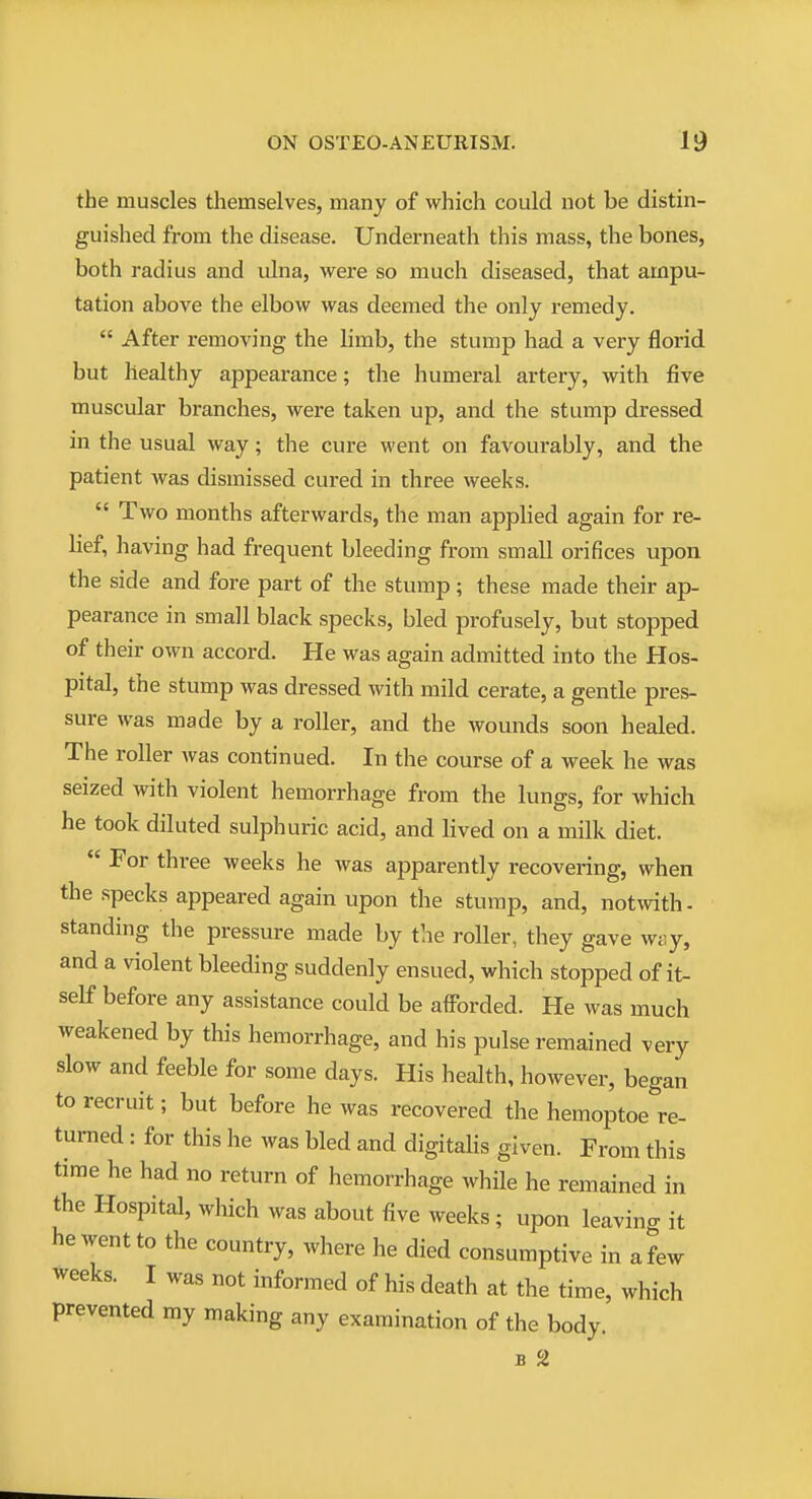 the muscles themselves, many of which could not be distin- guished from the disease. Underneath this mass, the bones, both radius and ulna, were so much diseased, that ampu- tation above the elbow was deemed the only remedy.  After removing the limb, the stump had a very florid but healthy appearance; the humeral artery, with five muscular branches, were taken up, and the stump dressed in the usual way; the cure went on favourably, and the patient was dismissed cured in three weeks.  Two months afterwards, the man applied again for re- lief, having had frequent bleeding from small orifices upon the side and fore part of the stump; these made their ap- pearance in small black specks, bled profusely, but stopped of their own accord. He was again admitted into the Hos- pital, the stump was dressed with mild cerate, a gentle pres- sure was made by a roller, and the wounds soon healed. The roller was continued. In the course of a week he was seized with violent hemorrhage from the lungs, for which he took diluted sulphuric acid, and lived on a milk diet. For three weeks he was apparently recovering, when the specks appeared again upon the stump, and, notwith- standing the pressure made by the roller, they gave way, and a violent bleeding suddenly ensued, which stopped of it- self before any assistance could be aiForded. He was much weakened by this hemorrhage, and his pulse remained very slow and feeble for some days. His health, however, began to recruit; but before he was recovered the hemoptoe re- turned : for this he was bled and digitalis given. From this time he had no return of hemorrhage while he remained in the Hospital, which was about five weeks ; upon leaving it he went to the country, where he died consumptive in a few weeks. I was not informed of his death at the time, which prevented my making any examination of the body. B 2