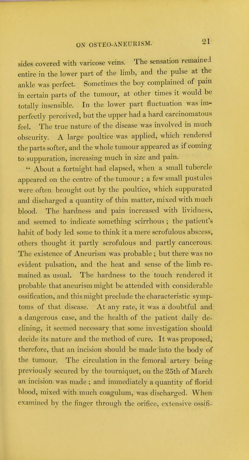 sides covered with varicose veins. The sensation remained entire in the lower part of the limb, and the pulse at the ankle was perfect. Sometimes the boy complained of pain in certain parts of the tumour, at other times it would be totally insensible. In the lower part fluctuation was im- perfectly perceived, but the upper had a hard carcinomatous feel. The true nature of the disease was involved in much obscurity. A large poultice was applied, which rendered the parts softer, and the whole tumour appeared as if coming to suppuration, increasing much in size and pain.  About a fortnight had elapsed, when a small tubercle appeared on the centre of the tumour ; a few small pustules were often brought out by the poultice, which suppurated and discharged a quantity of thin matter, mixed with much blood. The hardness and pain increased with lividness, and seemed to indicate something scirrhous; the patient's habit of body led some to think it a mere scrofulous abscess, others thought it partly scrofulous and partly cancerous. The existence of Aneurism was probable ; but there was no evident pulsation, and the heat and sense of the limb re- mained as usual. The hardness to the touch rendered it probable that aneurism might be attended with considerable ossification, and this might preclude the characteristic symp- toms of that disease. At any rate, it was a doubtful and a dangerous case, and the health of the patient daily de- clining, it seemed necessary that some investigation should decide its nature and the method of cure. It was proposed, therefore, that an incision should be made into the body of the tumour. The circulation in the femoral artery being previously secured by the tourniquet, on the 25th of March an incision was made ; and immediately a quantity of florid blood, mixed with much coagulum, was discharged. When examined by the finger through the orifice, extensive ossifi-