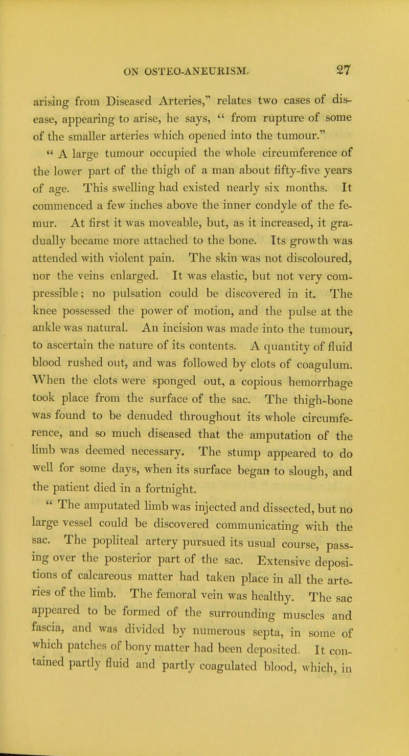 arising from Diseased Arteries, relates two cases of dis- ease, appearing to arise, he says,  from rupture of some of the smaller arteries which opened into the tumour.  A large tumour occupied the whole circumference of the lower part of the thigh of a man about fifty-five years of age. This swelling had existed nearly six months. It commenced a few inches above the inner condyle of the fe- mur. At first it was moveable, but, as it increased, it gra- dually became more attached to the bone. Its growth was attended with violent pain. The skin was not discoloured, nor the veins enlarged. It was elastic, but not very com- pressible ; no pulsation could be discovered in it. The knee possessed the power of motion, and the pulse at the ankle was natural. An incision was made into the tumour, to ascertain the nature of its contents. A quantity of fluid blood rushed out, and was followed by clots of coagulum. When the clots were sponged out, a copious hemorrhage took place from the surface of the sac. The thigh-bone was found to be denuded throughout its whole circumfe- rence, and so much diseased that the amputation of the limb was deemed necessary. The stump appeared to do well for some days, when its surface began to slough, and the patient died in a fortnight.  The amputated limb was injected and dissected, but no large vessel could be discovered communicating with the sac. The popliteal artery pursued its usual course, pass- ing over the posterior part of the sac. Extensive deposi- tions of calcareous matter had taken place in all the arte- ries of the limb. The femoral vein was healthy. The sac appeared to be formed of the surrounding muscles and fascia, and was divided by numerous septa, in some of which patches of bony matter had been deposited. It con- tained partly fluid and partly coagulated blood, which, in