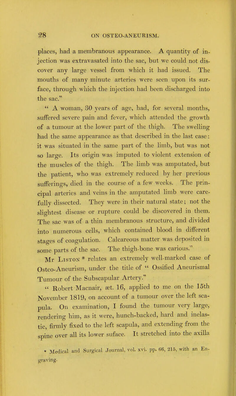 places, had a membranous appearance. A quantity of in- jection was extravasated into the sac, but we could not dis- cover any large vessel from which it had issued. The mouths of many minute arteries were seen upon its sur- face, through which the injection had been discharged into the sac.  A woman, 30 years of age, had, for several months, suffered severe pain and fever, which attended the growth of a tumour at the lower part of the thigh. The swelling had the same appearance as that described in the last case: it was situated in the same part of the limb, but was not so large. Its origin was imputed to violent extension of the muscles of the thigh. The limb was amputated, but the patient, who was extremely reduced by her previous sufferings, died in the course of a few weeks. The prin- cipal arteries and veins in the amputated limb were care- fully dissected. They were in their natural state; not the sho-htest disease or rupture could be discovered in them. The sac was of a thin membranous structure, and divided into numerous cells, which contained blood in different stages of coagulation. Calcareous matter was deposited in some parts of the sac. The thigh-bone was carious. Mr LisTON * relates an extremely well-marked case of Osteo-Aneurism, under the title of  Ossified Aneurismal Tumour of the Subscapular Artery.  Robert Macnair, at. 16, applied to me on the 15th November 1819, on account of a tumour over the left sca- pula. On examination, I found the tumour very large, rendering hiiTi, as it were, hunch-backed, hard and inelas- tic, firmly fixed to the left scapula, and extending from the spine over all its lower suface. It stretched into the axilla • Medical and Surgical Journal, vol. xvi. pp. 66, 215, with an En- graving.