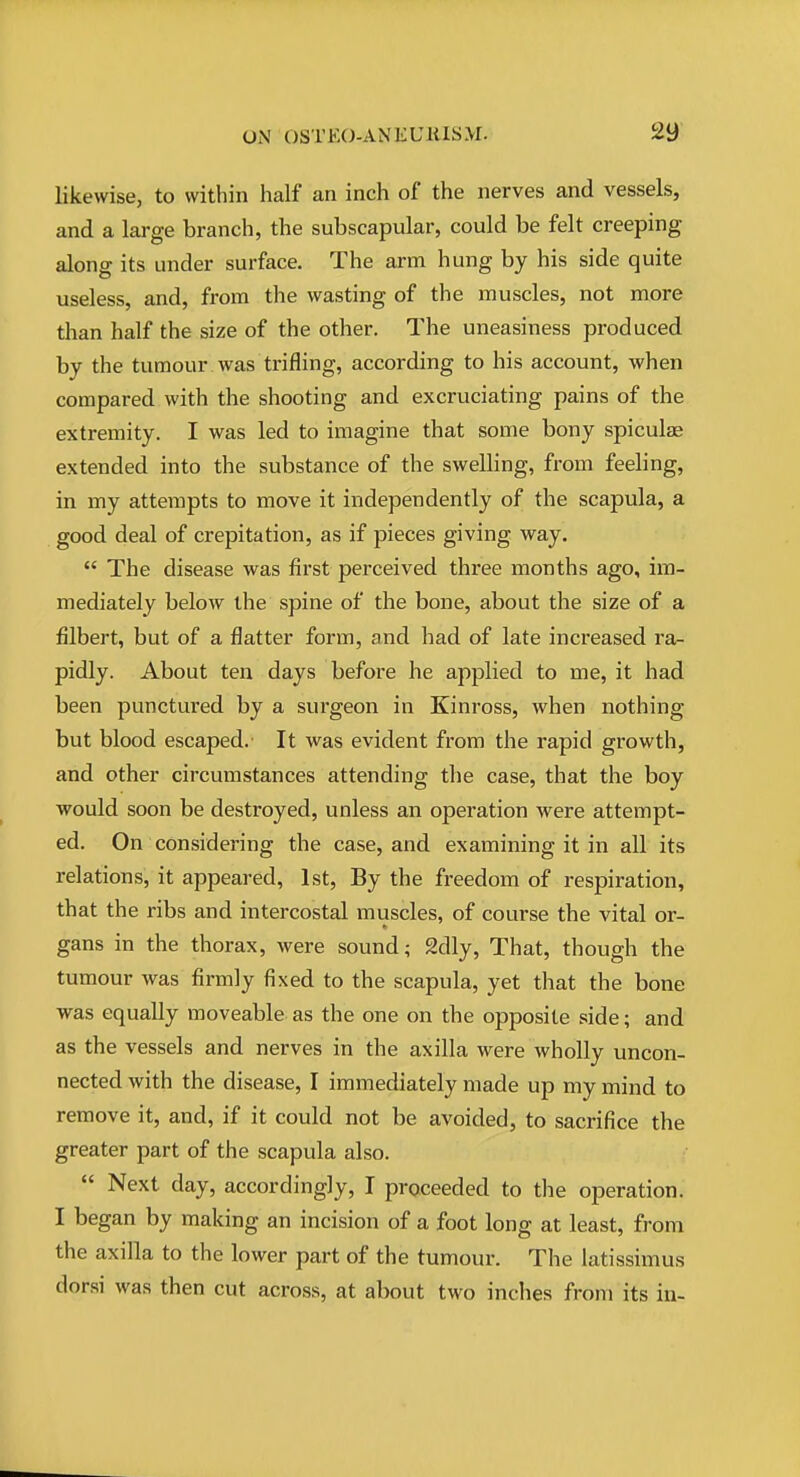 likewise, to within half an inch of the nerves and vessels, and a large branch, the subscapular, could be felt creeping along its under surface. The arm hung by his side quite useless, and, from the wasting of the muscles, not more than half the size of the other. The uneasiness produced by the tumour was trifling, according to his account, when compared with the shooting and excruciating pains of the extremity. I was led to imagine that some bony spiculae extended into the substance of the swelling, from feeling, in my attempts to move it independently of the scapula, a good deal of crepitation, as if pieces giving way.  The disease was first perceived three months ago, im- mediately below the spine of the bone, about the size of a filbert, but of a flatter form, and had of late increased ra- pidly. About ten days before he applied to me, it had been punctured by a surgeon in Kinross, when nothing but blood escaped. It was evident from tlie rapid growth, and other circumstances attending the case, that the boy would soon be destroyed, unless an operation were attempt- ed. On considering the case, and examining it in all its relations, it appeared, 1st, By the freedom of respiration, that the ribs and intercostal muscles, of course the vital or- gans in the thorax, were sound; 2dly, That, though the tumour was firmly fixed to the scapula, yet that the bone was equally moveable as the one on the opposite side; and as the vessels and nerves in the axilla were wholly uncon- nected with the disease, I immediately made up my mind to remove it, and, if it could not be avoided, to sacrifice the greater part of the scapula also.  Next day, accordingly, I proceeded to the operation. I began by making an incision of a foot long at least, from the axilla to the lower part of the tumour. The latissimus dorsi was then cut across, at about two inches from its in-