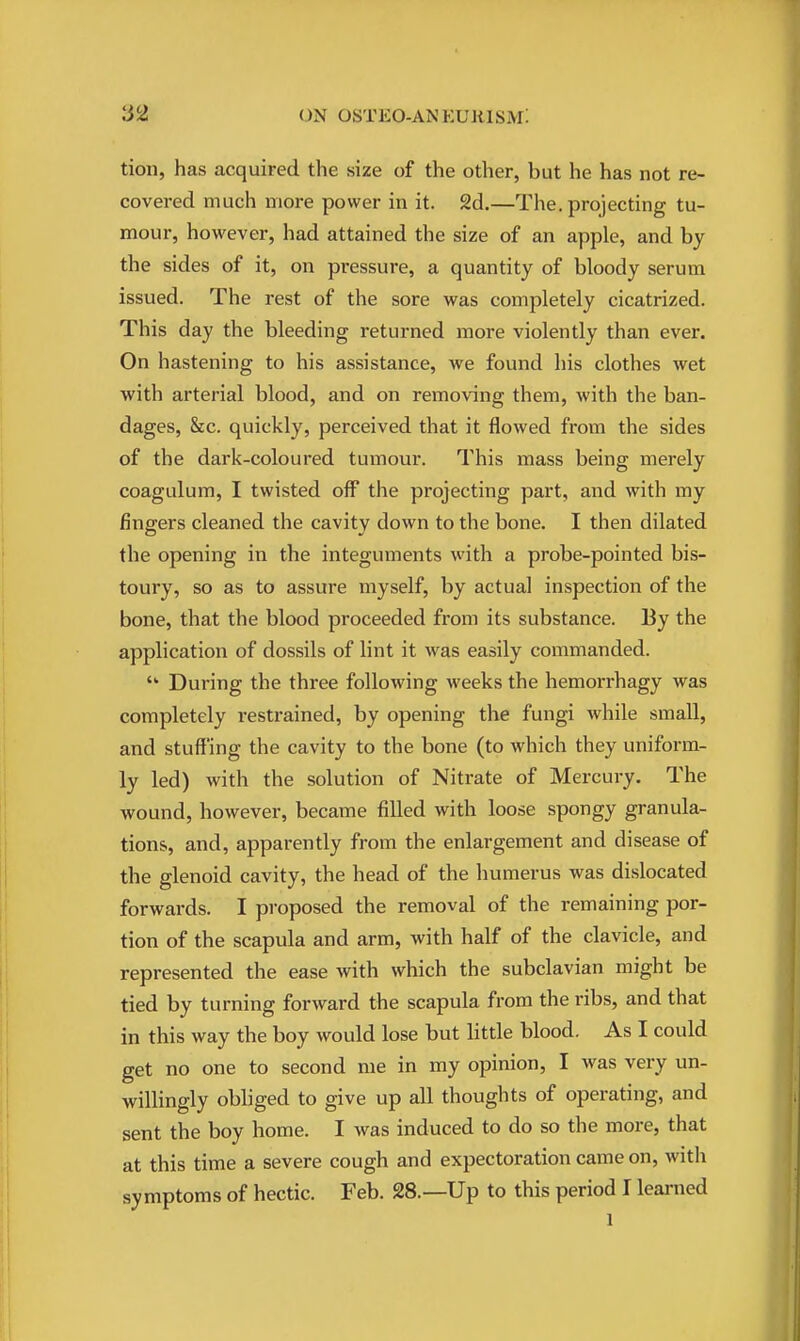 tion, has acquired the size of the other, but he has not re- covered much more power in it. 2d.—The. projecting tu- mour, however, had attained the size of an apple, and by the sides of it, on pressure, a quantity of bloody serum issued. The rest of the sore was completely cicatrized. This day the bleeding returned more violently than ever. On hastening to his assistance, we found his clothes wet with arterial blood, and on removing them, with the ban- dages, &c. quickly, perceived that it flowed from the sides of the dark-coloured tumour. This mass being merely coagulum, I twisted off the projecting part, and with my fingers cleaned the cavity down to the bone. I then dilated the opening in the integuments with a probe-pointed bis- toury, so as to assure myself, by actual inspection of the bone, that the blood proceeded from its substance. By the application of dossils of lint it was easily commanded.  During the three following weeks the hemorrhagy was completely restrained, by opening the fungi while small, and stuffing the cavity to the bone (to which they uniform- ly led) with the solution of Nitrate of Mercury. The wound, however, became filled with loose spongy granula- tions, and, apparently from the enlargement and disease of the glenoid cavity, the head of the humerus was dislocated forwards. I proposed the removal of the remaining por- tion of the scapula and arm, with half of the clavicle, and represented the ease with which the subclavian might be tied by turning forward the scapula from the ribs, and that in this way the boy would lose but little blood. As I could get no one to second me in my opinion, I was very un- willingly obliged to give up all thoughts of operating, and sent the boy home. I was induced to do so the more, that at this time a severe cough and expectoration came on, with symptoms of hectic. Feb. 28.—Up to this period I learned 1