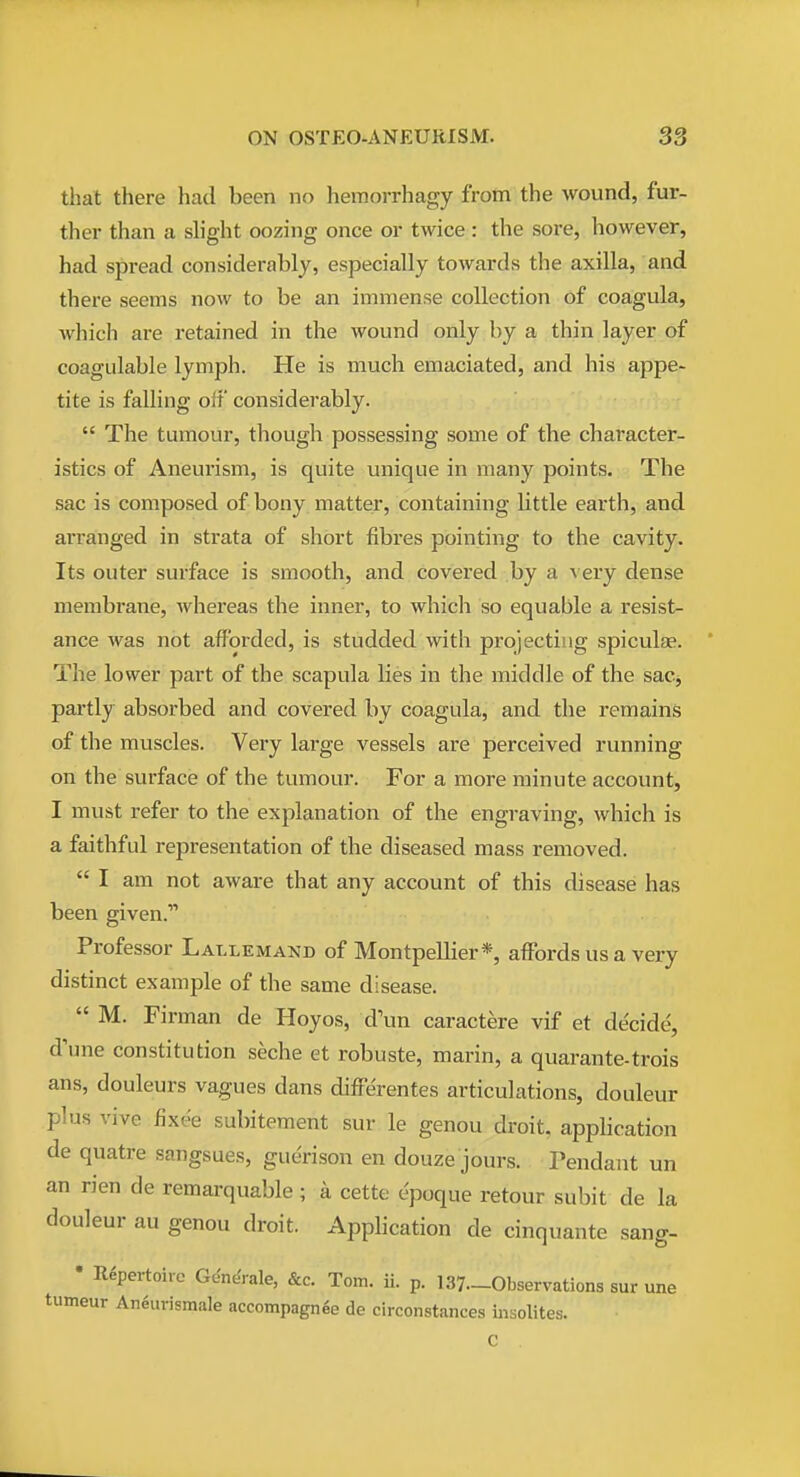 that there had been no hemorrhagy from the wound, fur- ther than a slight oozing once or twice : the sore, however, had spread considerably, especially towards the axilla, and there seems now to be an immense collection of coagula, which are retained in the wound only by a thin layer of coagulable lymph. He is much emaciated, and his appe- tite is falling off considerably.  The tumour, though possessing some of the character- istics of Aneurism, is quite unique in many points. The sac is composed of bony matter, containing little earth, and arranged in strata of short fibres pointing to the cavity. Its outer surface is smooth, and covered by a very dense membrane, whereas the inner, to which so equable a resist- ance was not afforded, is studded with projecting spiculfe. The lower part of the scapula lies in the middle of the sacj partly absorbed and covered by coagula, and the remains of the muscles. Very large vessels are perceived running on the surface of the tumour. For a more minute account, I must refer to the explanation of the engraving, which is a faithful representation of the diseased mass removed.  I am not aware that any account of this disease has been given. Professor Lallemand of MontpeUier*, affords us a very distinct example of the same disease.  M. Firman de Hoyos, d'un caractere vif et decide, d'une constitution seche et robuste, marin, a quarante-trois ans, douleurs vagues dans differentes articulations, douleur plus vive fixee subitement sur le genou droit, apphcation de quatre sangsues, guerison en douze jours. Pendant un an rien de remarquable ; a cette epoque retour subit de la douleur au genou droit. Apphcation de cinquante sang- • Repertoire Gdn^rale, &c. Tom. ii. p. 137.-Observations sur une tumeur An^urismale accompagnee de circonstances iiisolites.