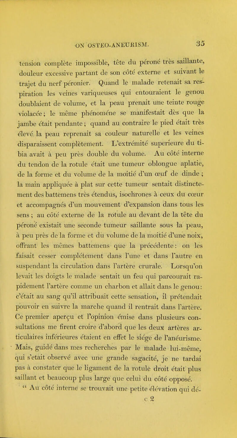 tension complete impossible, tete du perone tres saillante, douleur excessive partant de son cote externe et suivant le trajet du nerf peronier. Quand le malade retenait sa res- piration les veines variqueuses qui entouraient le genou doublaient de volume, et la peau prenait une teinte rouge violacee; le meme plienomene se manifestait des que la jambe etait pendante; quand au contraire le pied etait tres eleve la peau reprenait sa couleur naturelle et les veines disparaissent completement. L'extremite superieure du ti- bia avait a peu pres double du volume. Au cote interne du tendon de la rotule etait une tumeur oblongue aplatie, de la forme et du volume de la moitie d'un oeuf de dinde ; la main appliquee a plat sur cette tumeUr sentait distincte- ment desbattemens tres etendus, isochrones ;l ceux du cceur et accompagnes d'un mouvement d'expansion dans tons les sens ; au cote externe de la rotule au devant de la tete du perone existait une seconde tumeur saillante sous la peau, a peu pres de la forme et du volume de la moitie d'une noix, off'rant les memes battemens que la precedente: on les faisait cesser completement dans Tune et dans Tautre en suspendant la circulation dans Tartere crurale. Lorsqu'on levait les doigts le malade sentait un feu qui parcourait ra- pidement Tartere comme un charbon et allait dans le genou: c'etait au sang qu'il attribuait cette sensation, il pretendait pouvoir en suivre la marche quand il rentrait dans Tartere. Ce premier aper^u et I'opinion eraise dans plusieurs con- sultations me firent croire d'abord que les deux arteres ar- ticulaires inferieures etaient en efFet le siege de Paneurisme. Mais, guide dans mes recherches par le malade lui-meme, qui s'etait observe avec une grande sagacite, je ne tardai pas a constater que le ligament de la rotule droit etait plus saillant et beaucoup plus large que celui du cote oppose.  Au c6te interne se trouvait une petite elevation qui de- c 2