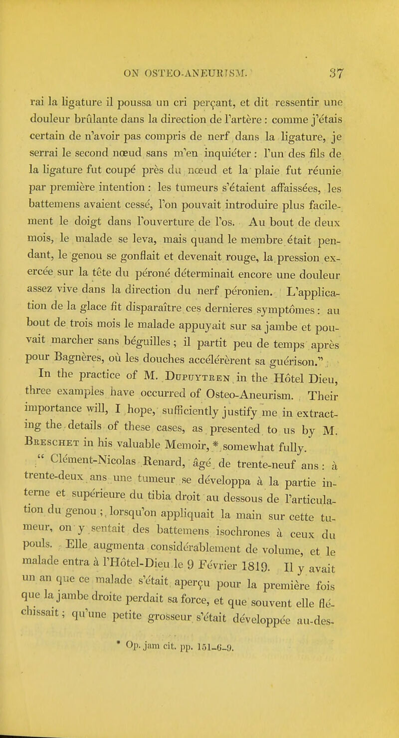 rai la ligature il poussa un cri per9ant, et dit ressentir une douleur brCdante dans la direction de Tartere: comme j''etais certain de n'avoir pas compris de nerf dans la ligature, je serrai le second noeud sans m'en inquieter: Tun des fils de la ligature fut coupe pres du noeud et la plaie fut reunie par premiere intention : les tumeurs s'etaient affaissees, les battemens avaient cesse, Ton pouvait introduire plus facile- ment le doigt dans Fouverture de Tos. Au bout de deux mois, le malade se leva, mais quand le membre etait pen- dant, le genou se gonflait et devenait rouge, la.pression ex- erce'e sur la tete du perone determinait encore une douleur assez vive dans la direction du nerf peronien. Kapplica- tion de la glace fit disparaitre ces dernieres symptomes: au bout de trois mois le malade appuyait sur sa jambe et pou- vait marcher sans beguilles ; il partit peu de temps apres pour Bagneres, ou les douches accele'rerent sa guerison. In the practice of M. DupTjYTREN .in the Hotel Dieu, three examples have occurred of Osteo-Aneurism. Their importance will, I hope,' sufficiently justify me in extract- ing the, details of these cases, as presented to us by M. Bbeschet in his valuable Memoir, *. somewhat fully.  Clement-Nicolas Renard, %e', de trente-neuf ans: a trente-deux ans une tumeur se developpa a la partie in- terne et superieure du tibia droit au dessous de I'articula- tiondu genou ;,lorsqu'on appliquait la main sur cette tu- meur, on y sentait des battemens isochrones a ceux du pouls. EUe augmenta considerablement de volume, et le malade entra k THotel-Dieu le 9 Fevrier 1819. II y avait un an que ce malade s'etait, aper9u pour la premiere fois que lajambedroite perdait sa force, et que souvent elle fle- chissait; qu'une petite grosseur sVtait developpee au-des- • Op. jam cit. pp. 151-G-.9.