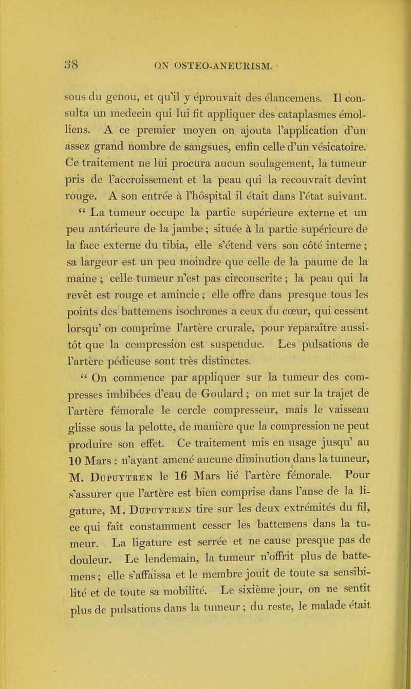 SOUS du genoLi, et qu'il y eprouvait des elancemens. II con- s-ulta un medecin qui lui fit appliquer des cataplasmes emol- liens. A ce premier moyen on ajouta Tapplication d'un assez grand riombre de sangsues, enfin celle d'un vesicatoire. Ce traitement ne liii procura aucun soulagement, la tumeur pris de Taccroissement et la peau qui la recouvrait devint rouge. A son entree a Thospital il etait dans Tetat suivant.  La tuineur occupe la partie superieure externe et un peu anterieure de la jambe; situee k la partie superieure de la face externe du tibia, elle s'etend vers son cote interne; sa largeur est un peu moindre que celle de la paume de la maine ; celle tumeur n''est pas circonscrite; la peau qui la revet est rouge et amincie; elle ofFre dans presque tons les points des battemens isochrones a ceux du coeur, qui cessent lorsqu' on comprime I'artere crurale, pour reparaitre aussi- tot que la compression est suspend ue. Les pvilsations de Fartere pedieuse sont tres distinctes.  On commence par appliquer sur la tumeur des com- presses imbibees d'eau de Goulai-d; on met sur la trajet de I'artere femorale le cercle compresseur, mais le vaisseau glisse sous la pelotte, de maniere que la compression ne pent produire son effet. Ce traitenaent mis en usage jusqu' au 10 Mars : n'ayant amene aucune diminution dans la tumeur, M. DuPUYTREN le 16 Mars lie I'artere femorale. Pour s'assurer que Tartere est bien comprise dans Tanse de la li- gature, M. DoPUYTREN tire sur les deux extremites du fil, ce qui fait constamment cesser les battemens dans la tu- meur. La ligature est serree et ne cause presque pas de douleur. Le lendemain, la tumeur n'offrit plus de batte- mens ; elle s'afFaissa et le membre jouit de toute sa sensibi- lite et de toute sa mobilite. Le sixieme jour, on ne sentit plus de pulsations dans la tumeur; du reste, le malade etait