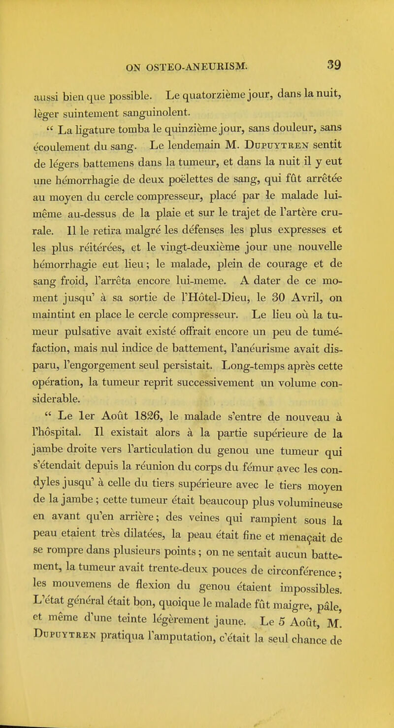 aussi bien que possible. Le quatorzieme jour, dans la nuit, leger suintement sanguinolent.  La ligature tomba le quinzieme jour, sans douleur, sans ecoulement du sang. Le lendemain M. Dupuytren sentit de le'gers battemens dans la tumeur, et dans la nuit il y eut une hemorrhagic de deux poelettes de sang, qui ffit arretee au moyen du cercle compresseur, place par le malade lui- meme au-dessus de la plaie et sur le trajet de I'artere cru- rale. 11 le retira malgre les defenses les plus expresses et les plus reiterees, et le vingt-deuxieme jour une nouvelle hemorrhagie eut lieu; le malade, plein de courage et de sang froid, Tarreta encore lui-meme. A dater de ce mo- ment jusqu' a sa sortie de THotel-Dieu, le 30 Avril, on maintint en place le cercle compresseur. Le Ueu ou la tu- meur pulsative avait existe offrait encore un peu de tume- faction, mais nul indice de battement, Paneurisme avait dis- paru, Tengorgement seul persistait. Long-temps apres cette operation, la tumeur reprit successivement un volume con- siderable.  Le ler Aout 1826, le malade s'entre de nouveau a rhospital. II existait alors a la partie superieure de la jambe droite vers Tarticulation du genou une tumeur qui s'etendait depuis la reunion du corps du femur avec les con- dyles jusqu' a celle du tiers superieure avec le tiers moyen de la jambe; cette tumeur etait beaucoup plus volumineuse en avant qu'en arriere; des veines qui rampient sous la peau etaient tres dilatees, la peau etait fine et mena9ait de se rompre dans plusieurs points; on ne sentait aucun batte- ment, la tumeur avait trente-deux pouces de circonfe'rence; les mouvemens de flexion du genou etaient impossibles! L'etat general etait bon, quoique le malade fut maigre, pSle, et meme d'une teinte legerement jaune. Le 5 Aout, m'. Dupuytren pratiqua lamputation, c^etait la seul chance de