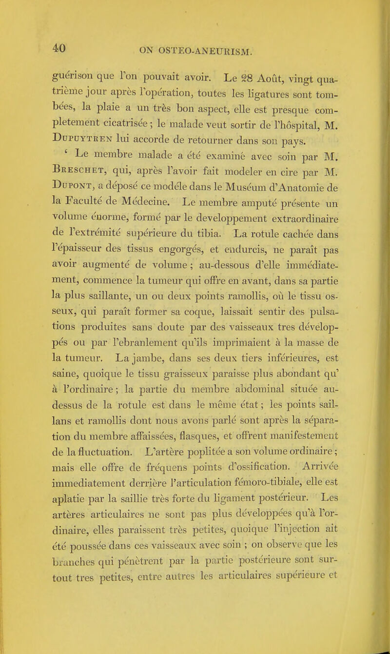 guerison que Ion pouvait avoir. Le 28 Aout, vingt qua- trieme jour apres loperation, toutes les ligatures sent torn- bees, la plaie a un trfes bon aspect, elle est presque com- pletement cicatrisee; le malade veut sortir de Thospital, M. DuPUYTKEN lui accorde de retourner dans son pays. ' Le membre malade a ete examine avec soin par M. Breschet, qui, apres Favoir fait modeler en cire par M. DupoNT, a depose ce modele dans le Museum d'Anatomie de la Faculte de Medecine. Le membre ampute presente un volume enorme, forme par le developpement extraordinaire de Textremite superieure du tibia. La rotule cachee dans Tepaisseur des tissus engorges, et endurcis, ne parait pas avoir augmente de volume; au-dessous d'elle immediate- ment, commence la tumeur qui ofFre en avant, dans sa partie la plus saillante, un ou deux points ramollis, ovi le tissu os- seux, qui parait former sa coque, laissait sentir des pulsa- tions produites sans doute par des vaisseaux tres develop- pes ou par Febranlement qu'ils imprimaient a la masse de la tumeur. La jambe, dans ses deux tiers inferieures, est saine, quoique le tissu gi'aisseux paraisse plus abondant qu' a I'ordinaire; la partie du membre abdominal situee au- dessus de la rotule est dans le meme etat; les points sail- lans et ramollis dont nous avons parle sont apres la separa- tion du membre afFaissees, flasques, et ofFrent manifestemeut de la fluctuation. L'artere poplitee a son volume ordinaire; mais elle ofFre de fre'quens points d'ossification. Arrive'e immediatement derriere I'articulation fenioro-tibiale, elle est aplatie par la saillie tres forte du ligament posterieur. Les arteres articulaires ne sont pas plus developpees qu'a For- dinaire, elles paraissent tres petites, quoique Finjection ait ete poussee dans ces vaisseaux avec soin ; on observe que les brunches qui penctrent par la partie posterieure sont sur- tout tres petites, entre autres les articulaires superieure et