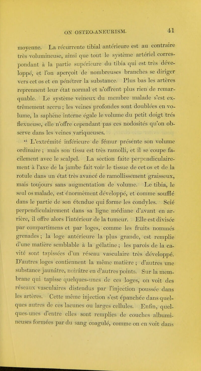 moyenne. La re'currente tibial anterieure est au contraire tres volumineuse, ainsi que tout le systeme arteriel corres- pondant a la partie superieure du tibia qui est tres deve- loppe, et Ton aper^oit de nombreuses branches se diriger vers cet os et en penetrer la substance. Plus bas les arteres reprennent leur etat normal et n'offrent plus rien de remar- quable. Le systeme veineux du menibre malade s'est ex- tremement accru; les veines profondes sont doublees en vo- lume, la saphene interne egale le volume du petit doigt tres flexueuse, elle n'offre cependant pas ces nodosites qu'on ob- serve dans les veines variqueuses.  L'extremite inferieure de femur presente son volume ordinaire; mais son tissu est tres ramolli, et il se coupe fa- cilement avec le scalpel. La section faite perpendiculaire- ment a Faxe de la jambe fait voir le tissue de cetos et de la rotule dans un etat tres avance de ramollissement graisseux, mais toujours sans augmentation de volume. Le tibia, le seul OS malade, est enormement developpe, et comrae souffle dans le partie de son etendue qui forme les condyles. Scie perpendiculairement dans sa ligne mediane d'avant en ar- riere, il off're alors Tinterieur de la tumeur. Elle est divisee par compartimens et par loges, comme les fruits nommes grenades; la loge anterieure la plus grande, est remplie d'une matiere semblable a la gelatine; les parois de la ca- vite sont tapissees d'un reseau vasculaire tres developpe. D'autres loges contiennent la meme matiere ; d'autres une substance jaunatre, noiratre en d'autres points. Sur la mem- brane qui tapisse quelques-unes de ces loges, on voit des reseaux vasculaires distendus par Tinjection poussee dans les arteres. Cette meme injection s'est epanchee dans quel- ques autres de ces lacunes ou larges cellules. Enfin, quel- ques-uncs d'entre elles sont remplies de couches alburai- neuses formees par du sang coagule, comme on en voit dana