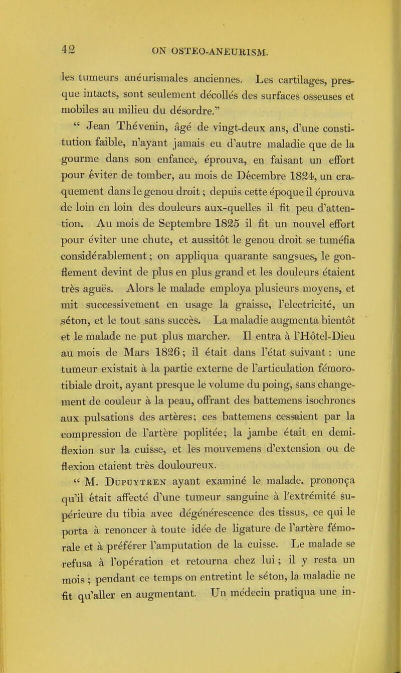 les tumeurs aneurismales anciennes. Les cartilages, pres- que intacts, sont seulement de'colles des surfaces osseuses et mobiles au milieu du desordre.  Jean Thevenin, age de vingt-deux ans, d'une consti- tution faible, n'ayant jamais eu d'autre maladie que de la gourme dans son enfance, eprouva, en faisant un effort pour eviter de tomber, au mois de Decembre 1824, un cra- quement dans le genou droit; depuis cette epoque il eprouva de loin en loin des douleurs aux-quelles 11 fit peu d'atten- tion. Au mois de Septembre 1825 il fit un nouvel effort pour eviter une chute, et aussitot le genou droit se tumefia considerablement; on appliqua quarante sangsues, le gon- flement devint de plus en plus grand et les douleurs etaient tres agues. Alors le malade employa plusieurs moyens, et mit successivement en usage la graisse, Telectricite, un seton, et le tout sans succes. La maladie augmenta bientot et le malade ne put plus marcher. II entra a THotel-Dieu au mois de Mars 1826; il etait dans Tetat suivant: une tumeur existait a la partie externe de Tarticulation femoro- tibiale droit, ayant presque le volume du poing, sans change- ment de couleur a la peau, offrant des battemens isochrones aux pulsations des arteres; ces battemens cessaient par la compression de Tartere poplitee; la jambe etait en demi- flexion sur la cuisse, et les mouvemens d'extension ou de flexion etaient tres douloureux.  M. DupOYTREN ayant examine le malade, pronon^a qu'il etait affecte d'une tumeur sanguine a I'extremite su- perieure du tibia avec degenerescence des tissus, ce qui le porta a renoncer a toute idee de ligature de Tartere f^mo- rale et a preferer Tamputation de la cuisse. Le malade se refusa a Toperation et retourna chez lui; il y resta un mois ; pendant ce temps on entretint le seton, la maladie ne fit qu'aller en augmentant. Un mcdecin pratiqua une in--