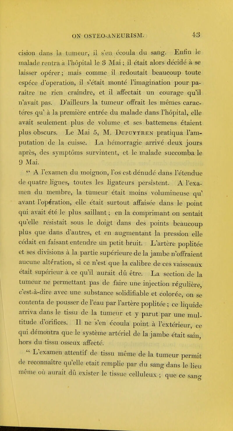 cision duns la tunieur, il sVn ccoula du sang. Enfin le iiialade rentra a Thopital le 8 Mai; il etait alors decide a se laisser operer; mais comme il redoutait beaucoup toute espece d'operation, il s'etait monte Timagination pour pa- raitre ne rien craindre, et il affectait un courage qu'il n'avait pas. D'ailleurs la tumeur ofFrait les memes carac- teres qu' a la premiere entree du malade dans Thopital, elle avait seulement plus de volume et ses battemens etaient plus obscurs. Le Mai 5, M. Dupcjytren pratiqua Tam- putation de la cuisse. La hemorragie arrive deux jours apres, des symptoms survintent, et le malade succomba le 9 Mai.  A Texamen du moignon, Tos est denude dans Tetendue de quatre lignes, toutes les ligateurs persistent. A I'exa- men du membre, la tumeur etait moins volumineuse qu' avant Foperation, elle etait surtout affaisee dans le point qui avait ete le plus saillant; en la comprimant on sentait qu'elle resistait sous le doigt dans des points beaucoup plus que dans d'autres, et en augmentant la pression elle cedait en faisant entendre un petit bruit. Lartere poplite'e et ses divisions a la partie superieure de la jambe nWraient aucune alteration, si ce n'est que la calibre de ces vaisseaux etait superieur a ce qu'il aurait du etre. La section de la tumeur ne permettant pas de faire une injection reguliere, c est-a-dire avec une substance solidifiable et coloree, on se contenta de pousser de Teau par Fartere poplite'e; ce liquide arriva dans le tissu de la tumeur et y parut par une mul- titude d'orifices. II ne s'en ecoula point a Fexterieur, ce qui demontra que le syst^me arteriel de la jambe etait sain, hors du tissu osseux affecte.  L'examen attentif de tissu meme de la tumeur permit (le reconnaitre qu'elle etait remplie par du sang dans le lieu meme oii aurait du exister le tissue celluleux ; que ce san^r