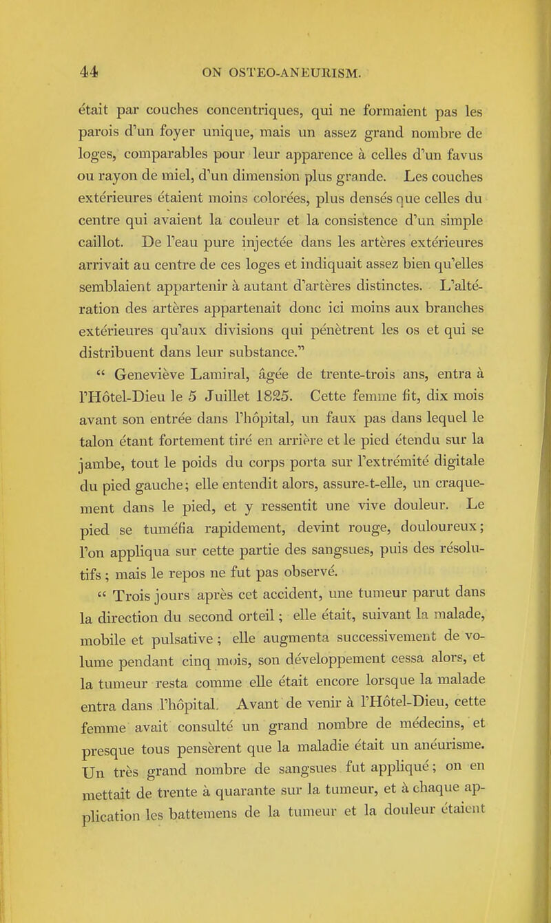 etait par couches concentriques, qui ne formaient pas les parois d^un foyer unique, mais un assez grand nombre de loges, comparables pour leur apparence a celles d'un favus ou rayon de miel, d'un dimension plus grande. Les couches exterieures etaient moins colorees, plus denses que celles du centre qui avaient la couleur et la consistence d'un simple caillot. De Teau pure injectee dans les arteres exterieures arrivait au centre de ces loges et indiquait assez bien qu'elles semblaient appartenir a autant d'arteres distinctes. L'alte- ration des arteres appartenait done ici moins aux branches exterieures qu''aux divisions qui penetrent les os et qui se distribuent dans leur substance.  Genevieve Lamiral, agee de trente-trois ans, entra a THotel-Dieu le 5 Juillet 1825. Cette femme fit, dix mois avant son entree dans Thopital, un faux pas dans lequel le talon etant fortement tire en ai-riere et le pied etendu svir la jambe, tout le poids du coi-ps porta sur Fextremite digitale du pied gauche; elle entendit alors, assure-t-elle, un craque- ment dans le pied, et y ressentit une vive douleur. Le pied se tumefia rapidement, devint rouge, douloureux; Ton appliqua sur cette partie des sangsues, puis des resolu- tifs; mais le repos ne fut pas observe.  Trois jours apres cet accident, une tumeur parut dans la direction du second orteil; elle etait, suivant la malade, mobile et pulsative ; elle augmenta successivement de vo- lume pendant cinq mois, son developpement cessa alors, et la tumeur resta comme elle etait encore lorsque la malade entra dans Fhopital Avant de venir a FHotel-Dieu, cette femme avait consulte un grand nombre de medecins, et presque tous penserent que la maladie etait un aneurisme. Un tres grand nombre de sangsues fut applique; on en mettait de trente a quarante sur la tumeur, et k chaque ap- plication les battemens de la tumeur et la douleur etaient