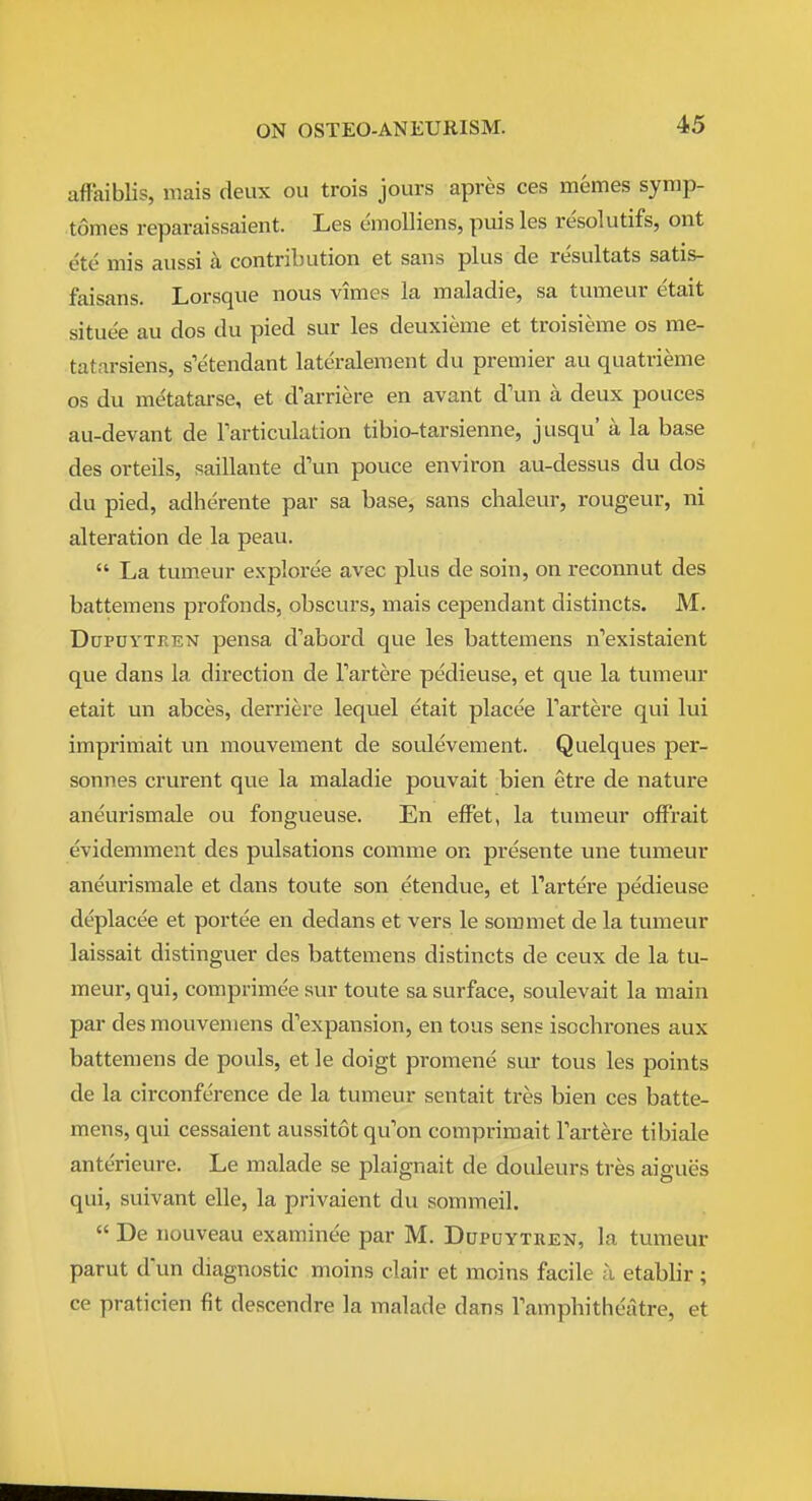 aflaiblis, mais deux on trois jours apres ces memes symp- tomes reparaissaient. Les emoUiens, puis les resolutifs, ont ete mis aussi a contribution et sans plus de resultats satis- faisans. Lorsque nous vimes la maladie, sa tumeur etait situee au dos du pied sur les deuxieme et troisieme os me- tatarsiens, s'etendant lateraleraent du premier au quatrieme OS du me'tatarse, et d'arriere en avant d'un a deux pouces au-devant de Tarticulation tibio-tarsienne, jusqu' a la base des orteils, saillante d'un pouce environ au-dessus du dos du pied, adherente par sa base, sans chaleur, rougeur, ni alteration de la peau.  La tumeur exploree avec plus de soin, on reconnut des battemens profonds, obscurs, mais cependant distincts. M. DuPDYTREN pensa d'abord que les battemens n'existaient que dans la direction de Fartere pedieuse, et que la tumeur etait un abces, derriere lequel etait placee Tartere qui lui imprimait un mouvement de soulevement. Quelques per- sonnes crurent que la maladie pouvait bien etre de nature aneurismale ou fongueuse. En efFet, la tumeur ofFrait evidemment des pulsations comme or presente une tumeur aneurismale et dans toute son etendue, et I'artere pedieuse deplacee et portee en dedans et vers le sommet de la tumeur laissait distinguer des battemens distincts de ceux de la tu- meur, qui, comprimee sur toute sa surface, soulevait la main par des mouveniens d'expansion, en tous sens isochrones aux battemens de pouls, et le doigt promene sur tous les points de la circonference de la tumeur sentait tres bien ces batte- mens, qui cessaient aussitot qu'on compriraait Tartere tibiale anterieure. Le malade se plaignait de douleurs tres aigues qui, suivant elle, la privaient du sommeil.  De nouveau examinee par M. Dopuytren, la tumeur parut d'un diagnostic moins clair et moins facile a etabbr; ce praticien fit descendre la malade dans Tamphitheatre, et