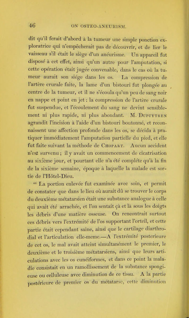 dit qu'il ferait d'abord a la tumeur une simple ponction ex- ploratrice qui n'empecherait pas de decouvrir, et de lier le vaisseau s'il etait le siege d'un aneurisme. Un appareil fut dispose a cet effet, ainsi qu'un autre pour ramputation, si cette operation etait jugee convenable, dans le cas ou la tu- meur aurait son siege dans les os. La compression de I'artere crurale faite, la lame d'un bistouri fut plongee au centre de la tumeur, et il ne s'ecoula qu''un peu de sang noir en nappe et point en jet; la compression de Tartere crurale fut suspendue, et Tecoulement du sang ne devint sensible- ment ni plus rapide, ni plus abondant. M. Dopuytren agrandit Tincision a Taide d'un bistouri boutonne, et recon- naissent une affection profonde dans les os, se decida a pra- tiquer immediatement Tamputation partielle du pied, et elle fut faite suivant la methode de Chopart. Aucun accident n'est survenu; il y avait un commencement de cicatrisation au sixieme jour, et pourtant elle n'a ete complete qu'a la fin de la sixieme semaine, epoque a laquelle la malade est sor- tie de THotel-Dieu.  La portion enlevee fut examinee avec soin, et permit de constater que dans le lieu ou aurait du se trouver le corps du deuxieme metatarsien etait une substance analogue a celle qui avait ete arrachee, et Ton sentait 9a et la sous les doigts les debris d'une matiere osseuse. On rencontrait surtout ces debris vers Textremite de Tos supportant Torteil, et cette partie etait cependant saine, ainsi que le cartilage diarthro- dial et Tarticulation elle-meme.—A Textremite posterieure de cet OS, le mal avait atteint simultanement le premier, le deuxieme et le troisieme metatarsiens, ainsi que leurs arti- culations avec les os cuneiformes, et dans ce point la mala- die consistait en un ramollissement de la substance spongi- euse ou celluleuse avec diminution de ce tissu. A la partie posterieure de premier os du metatarse, cette diminution