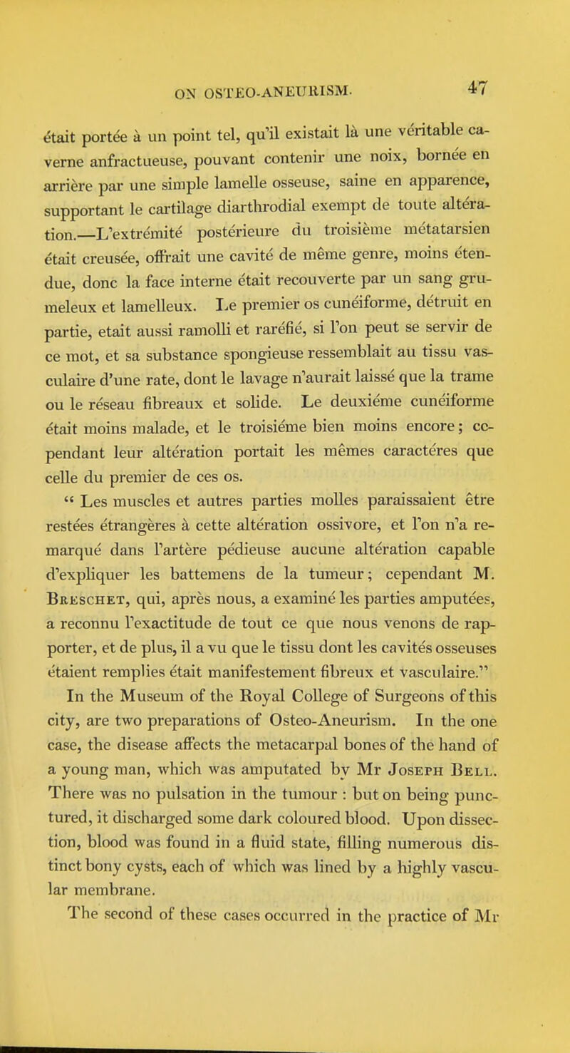 dtait portee a un point tel, qu'il existait la une veritable ca- verne anfractueuse, pouvant contenir une noix, bornee en arriere par une simple lamelle osseuse, saine en apparence, supportant le cartilage diarthrodial exempt de toute altera- tion. L'extremite posterieure du troisieme metatarsien etait creusee, ofFrait une cavite de meme genre, moins eten- due, done la face interne etait recouverte par un sang gru- meleux et lamelleux. I.e premier os cuneiforme, detruit en partie, etait aussi ramolli et rarefie, si Ton pent se servir de ce mot, et sa substance spongieuse ressemblait au tissu vas- culaire d'une rate, dont le lavage n'aurait laisse que la trame ou le reseau fibreaux et solide. Le deuxieme cuneiforme etait moins malade, et le troisieme bien moins encore; cc- pendant leur alteration portait les memes caracte'res que celle du premier de ces os.  Les muscles et autres parties molles paraissaient etre restees etrangeres a cette alteration ossivore, et Ton n''a re- marque dans Fartere pedieuse aucune alteration capable d'expliquer les battemens de la tumeur; cependant M. BaKscHET, qui, apres nous, a examine les parties amputees, a reconnu Texactitude de tout ce que nous venons de rap- porter, et de plus, il a vu que le tissu dont les cavites osseuses etaient remplies etait manifestement fibreux et vasculaire. In the Museum of the Royal College of Surgeons of this city, are two preparations of Osteo-Aneurism. In the one case, the disease affects the metacarpal bones of the hand of a young man, which was amputated by Mr Joseph Bell, There was no pulsation in the tumour : but on being punc- tured, it discharged some dark coloured blood. Upon dissec- tion, blood was found in a fluid state, filling numerous dis- tinct bony cysts, each of which was lined by a highly vascu- lar membrane. The second of these cases occurred in the practice of Mr