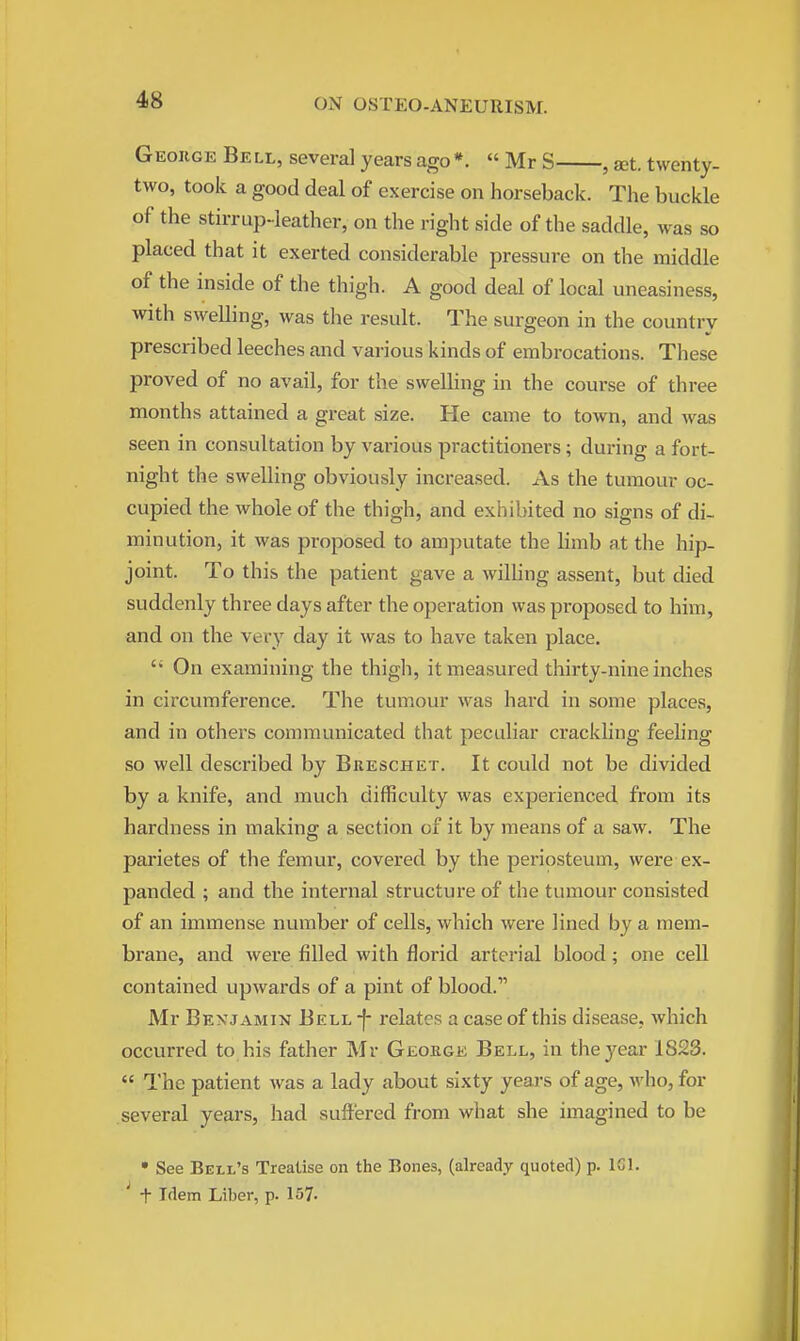 George Bell, several years ago*.  Mr S , set. twenty- two, took a good deal of exercise on horseback. The buckle of the stirrup-leather, on the right side of the saddle, was so placed that it exerted considerable pressure on the middle of the inside of the thigh. A good deal of local uneasiness, with swelling, was the result. The surgeon in the country prescribed leeches and various kinds of embrocations. These proved of no avail, for the swelling in the course of three months attained a great size. He came to town, and was seen in consultation by various practitioners; during a fort- night the swelling obviously increased. As the tumour oc- cupied the whole of the thigh, and exhibited no signs of di- minution, it was proposed to amputate the limb at the hip- joint. To this the patient gave a willing assent, but died suddenly three days after the operation was proposed to him, and on the very day it was to have taken place.  On examining the thigh, it measured thirty-nine inches in circumference. The tumour was hai-d in some places, and in others communicated that peculiar crackling feeling so well described by Breschet. It could not be divided by a knife, and much difficulty was experienced from its hardness in making a section of it by means of a saw. The parietes of the femur, covered by the periosteum, were ex- panded ; and the internal structure of the tumour consisted of an immense number of cells, which were lined by a mem- brane, and were filled with florid arterial blood; one cell contained upwards of a pint of blood. Mr Benjamin Bell j- relates a case of this disease, which occurred to his father Mr George Bell, in the year 1823.  The patient was a lady about sixty years of age, who, for several years, had suffered from what she imagined to be • See Bell's Treatise on the Bones, (already quoted) p. ICl. f Idem Liber, p. 157.