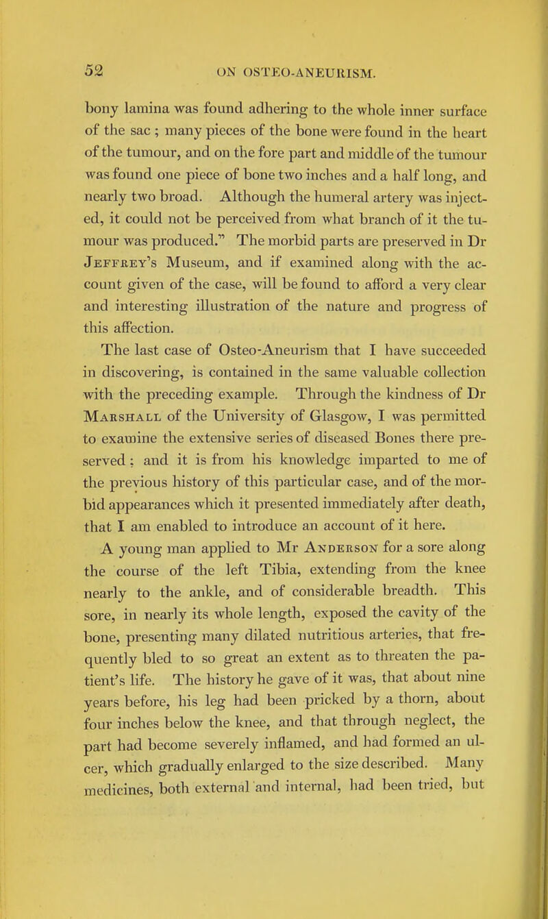 bony lamina was found adhering to the whole inner surface of the sac ; many pieces of the bone were found in the heart of the tumour, and on the fore part and middle of the tumour was found one piece of bone two inches and a half long, and nearly two broad. Although the humeral artery was inject- ed, it could not be perceived from what branch of it the tu- mour was produced. The morbid parts are preserved in Dr Jeffrey's Museum, and if examined along with the ac- count given of the case, will be found to afford a very clear and interesting illustration of the nature and progress of this affection. The last case of Osteo-Aneurism that I have succeeded in discovering, is contained in the same valuable collection with the preceding example. Through the kindness of Dr Marshall of the University of Glasgow, I was permitted to examine the extensive series of diseased Bones there pre- served : and it is from his knowledge imparted to me of the previous history of this particular case, and of the mor- bid appearances which it presented immediately after death, that I am enabled to introduce an account of it here. A young man applied to Mr Anderson for a sore along the course of the left Tibia, extending from the knee nearly to the ankle, and of considerable breadth. This sore, in nearly its whole length, exposed the cavity of the bone, presenting many dilated nutritious arteries, that fre- quently bled to so great an extent as to threaten the pa- tient's life. The history he gave of it was, that about nine years before, his leg had been pricked by a thorn, about four inches below the knee, and that through neglect, the part had become severely inflamed, and had formed an ul- cer, which gradually enlarged to the size described. Many medicines, both external and internal, had been tried, but