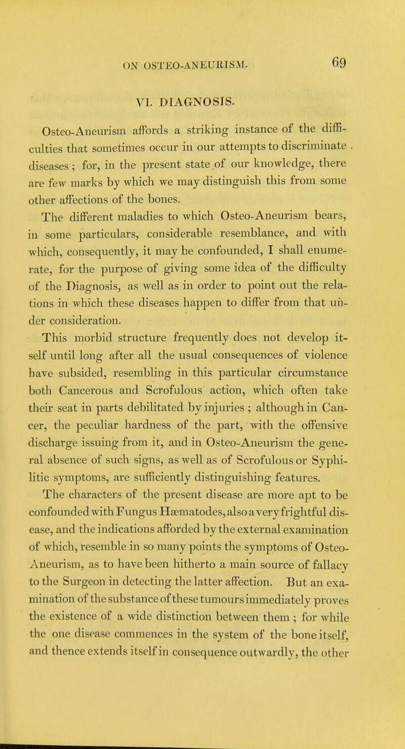 VI. DIAGNOSIS. Osteo-Aneurism affords a striking instance of the diffi- culties that sometimes occur in our attempts to discriminate . diseases; for, in the present state of our knowledge, there are few marks by which we may distinguish this from some other affections of the bones. The different maladies to which Osteo-Aneurism bears, in some particulars, considerable resemblance, and with which, consequently, it may be confounded, I shall enume- rate, for the purpose of giving some idea of the difficulty of the Diagnosis, as well as in order to point out the rela- tions in which these diseases happen to differ from that uri- der consideration. This morbid structure frequently does not develop it- self until long after all the usual consequences of violence have subsided, resembling in this particular circumstance both Cancerous and Scrofulous action, which often take their seat in parts debilitated by injuries ; although in Can- cer, the peculiar hardness of the part, with the offensive discharge issuing from it, and in Osteo-Aneurism the gene- ral absence of such signs, as well as of Scrofulous or Syphi- litic symptoms, are sufficiently distinguishing features. The characters of the present disease are more apt to be confoundedAvith Fungus Haematodes, also averyfrightful dis- ease, and the indications afforded by the external examination of which, resemble in so many points the symptoms of Osteo- Aneurism, as to have been hitherto a main source of fallacy to the Surgeon in detecting the latter affection. But an exa- mination of the substance of these tumours immediately proves the existence of a wide distinction between them ; for while the one disease commences in the system of the bone itself, and thence extends itself in consequence outwardly, the other