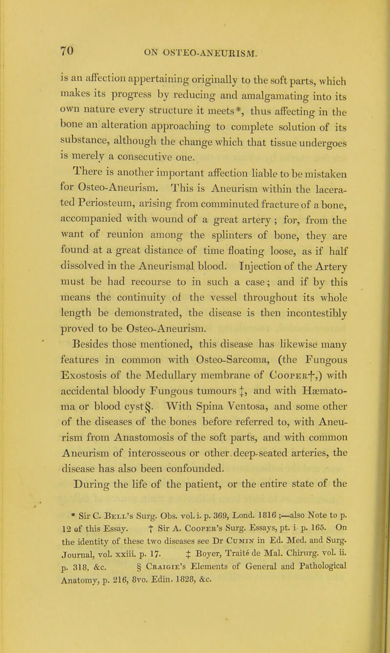 is an affection appertaining originally to the soft parts, which makes its progress by reducing and amalgamating into its own nature every structure it meets*, thus affecting in the bone an alteration approaching to complete solution of its substance, although the change which that tissue undergoes is merely a consecutive one. There is another important affection liable to be mistaken for Osteo-Aneurism. This is Aneurism within the lacera- ted Periosteum, arising from comminuted fracture of a bone, accompanied with wound of a great artery ; for, from the want of reunion among the splinters of bone, they are found at a great distance of time floating loose, as if half dissolved in the Aneurismal blood. Injection of the Artery must be had recourse to in such a case; and if by this means the continuity of the vessel throughout its whole length be demonstrated, the disease is then incontestibly proved to be Osteo-Aneurism. Besides those mentioned, this disease has Hkewise many features in common with Osteo-Sarcoma, (the Fungous Exostosis of the Medullary membrane of CooPER-f-,) with accidental bloody Fungous tumours J, and with Haemato- ma or blood cyst§. With Spina Ventosa, and some other of the diseases of the bones before referred to, with Aneu- rism from Anastomosis of the soft parts, and with common Aneurism of interosseous or other,deep-seated arteries, the disea.se has also been confounded. During the life of the patient, or the entire state of the • Sir C. Bell's Surg. Obs. vol.i. p. 369, Lond. 1816 ;—also Note to p. 12 of tliis Essay. t Sir A. Cooper's Surg. Essays, pt. i p. 165. On the identity of these two diseases see Dr Cumin in Ed. Med. and Surg. Journal, vol. xxiiL p. 17- t Boyer, Traite de Mai. Chirurg. vol. ii. p. 318, &c. § Craigie's Elements of General and Pathological Anatomy, p. 216, 8vo. Edin. 1828, &c.