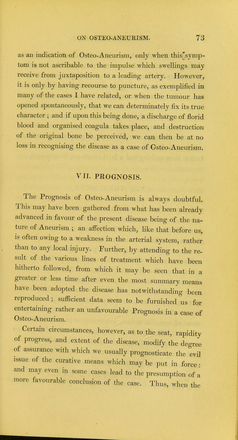 as an indication of Osteo-Aneurism, only when this[;symp- tom is not ascribable to the impulse which swellings may receive from juxtaposition to a leading artery. However, it is only by having recourse to puncture, as exemplified in many of the cases I have related, or when the tumour has opened spontaneously, that we can determinately fix its true character ; and if upon this being done, a discharge of florid blood and organised coagula takes place, and destruction of the original bone be perceived, we can then be at no loss in recognising the disease as a case of Osteo-Aneurism. VIL PROGNOSIS. The Prognosis of Osteo-Aneurism is always doubtful. This may have been gathered from what has been already advanced in favour of the present disease being of the na- ture of Aneurism ; an affection which, hke that before us, is often owing to a weakness in the arterial system, rather, than to any local injury. Further, by attending to the re- sult of the various lines of treatment which have been hitherto foUowed, from which it may be seen that in a greater or less time after even the most summary means have been adopted the disease has notwithstanding been reproduced; sufficient data seem to be furnished^'us for entertaining rather an unfavourable Prognosis in a case of Osteo-Aneurism. Certain circumstances, however, as to the seat, rapidity of progress, and extent of the disease, modify the degree of assurance with which we usually prognosticate the evU issue of the curative means which may be put in force • and may even in some cases lead to the presumption of a more favourable conclusion of the case. Thus, when the