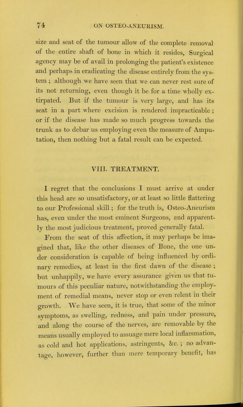 size and seat of the tumour allow of the complete removal of the entire shaft of bone in which it resides, Surgical agency may be of avail in prolonging the patient's existence and perhaps in eradicating the disease entirely from the sys- tem ; although we have seen that we can never rest sure of its not returning, even though it be for a time wholly ex- tirpated. But if the tumour is very large, and has its seat in a part where excision is rendered impracticable; or if the disease has made so much progress towards the trunk as to debar us employing even the measure of A.mpu- tation, then nothing but a fatal result can be expected. VIII. TREATMENT. I regret that the conclusions I must arrive at under this head are so unsatisfactory, or at least so little flattering to our Professional skill; for the truth is, Osteo-Aneurism has, even under the most eminent Surgeons, and apparent- ly the most judicious treatment, proved generally fatal. From the seat of this affection, it may perhaps be ima- gined that, like the other diseases of Bone, the one un- der consideration is capable of being influenced by ordi- nary remedies, at least in the first dawn of the disease ; but unhappily, we have every assurance given us that tu- mours of this pecuhar nature, notwithstanding the employ- ment of remedial means, never stop or even relent in their growth. We have seen, it is true, that some of the minor symptoms, as swelling, redness, and pain under pressure, and along the course of the nerves, are removable by the means usually employed to assuage mere local inflammation, as cold and hot applications, astringents, &c.; no advan- tage, however, further than mere temporary benefit, has