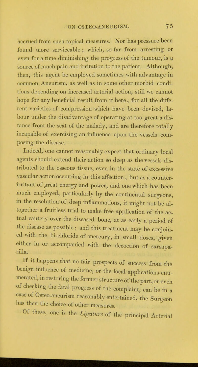 accrued from such topical measures. Nor has pressure been found more serviceable ; which, so far from arresting or even for a time diminishing the progress of the tumour, is a source of much pain and irritation to the patient. Although, then, this agent be employed sometimes with advantage in common Aneurism, as well as in some other morbid condi- tions depending on increased arterial action, still we cannot hope for any beneficial result from it here; for all the diffe- rent varieties of compression Avhich have been devised, la- bour under the disadvantage of operating at too great a dis- tance from the seat of the malady, and are therefore totally incapable of exercising an influence upon the vessels com- posing the disease. Indeed, one cannot reasonably expect that ordinary local agents should extend their action so deep as tlie vessels dis- tributed to the osseous tissue, even in the state of excessive vascular action occurring in this affection ; but as a counter- irritant of great energy and power, and one which has been much employed, particularly by the continental surgeons, in the resolution of deep inflammations, it might not be al- together a fruitless trial to make free apphcation of the ac- tual cautery over the diseased bone, at as early a period of the disease as possible; and this treatment may be conjoin- ed ^vith the bi-chloride of mercury, in smaU doses, given either in or accompanied with the decoction of sarsapa- rilla. If it happens that no fair prospects of success from the benign influence of medicine, or the local apphcations enu- merated, in restoring the former structure of the part, or even of checking the fatal progress of the complaint, can be in a caseof Osteo-aneurism reasonably entertained, the Surgeon has then the choice of other measures. Of these, one is the Ligature of the principal Arterial