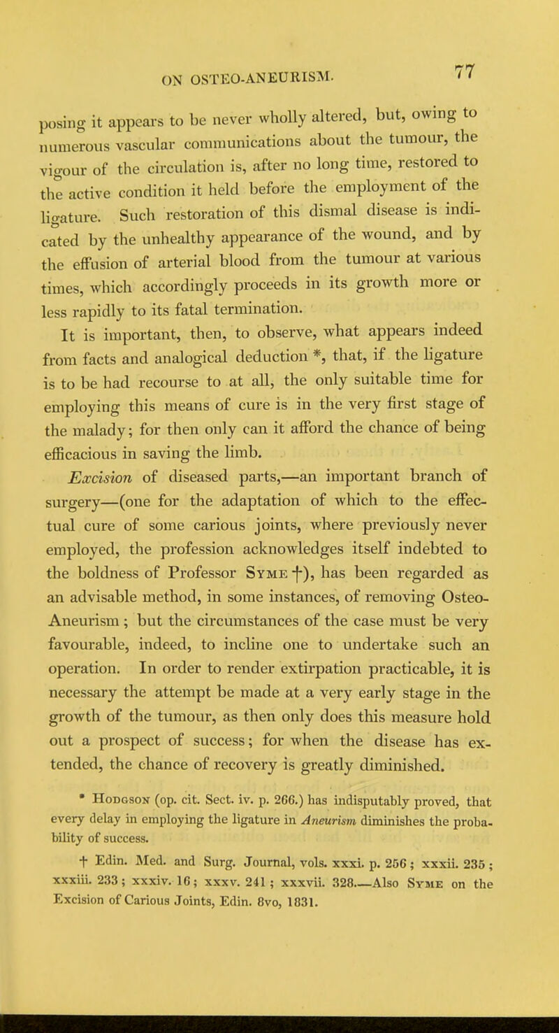 posing it appeai-s to be never wholly altered, but, owing to numerous vascular communications about the tumour, the vigour of the circulation is, after no long time, restored to the active condition it held before the employment of the lio-ature. Such restoration of this dismal disease is indi- cated by the unhealthy appearance of the wound, and by the effusion of arterial blood from the tumour at various times, which accordingly proceeds in its growth more or less rapidly to its fatal termination. It is important, then, to observe, what appears indeed from facts and analogical deduction *, that, if the ligature is to be had recourse to at all, the only suitable time for employing this means of cure is in the very first stage of the malady; for then only can it afford the chance of being efficacious in saving the limb. Excision of diseased parts,—an important branch of surgery—(one for the adaptation of which to the effec- tual cure of some carious joints, where previously never employed, the profession acknowledges itself indebted to the boldness of Professor Syme -f), has been regarded as an advisable method, in some instances, of removing Osteo- Aneurism ; but the circumstances of the case must be very favourable, indeed, to inchne one to undertake such an operation. In order to render extirpation practicable, it is necessary the attempt be made at a very early stage in the growth of the tumour, as then only does this measure hold out a prospect of success; for when the disease has ex- tended, the chance of recovery is greatly diminished. • Hodgson (op. cit. Sect. iv. p. 266.) has indisputably proved, that every delay in employing the ligature in Aneurism diminishes the proba- bility of success. t Edin. Med. and Surg. Journal, vols. xxxi. p. 256; xxxii. 235; xxxiii. 233; xxxiv. 16; xxxv. 241; xxxvii. 328 Also Syme on the Excision of Carious Joints, Edin. 8vo, 1831.